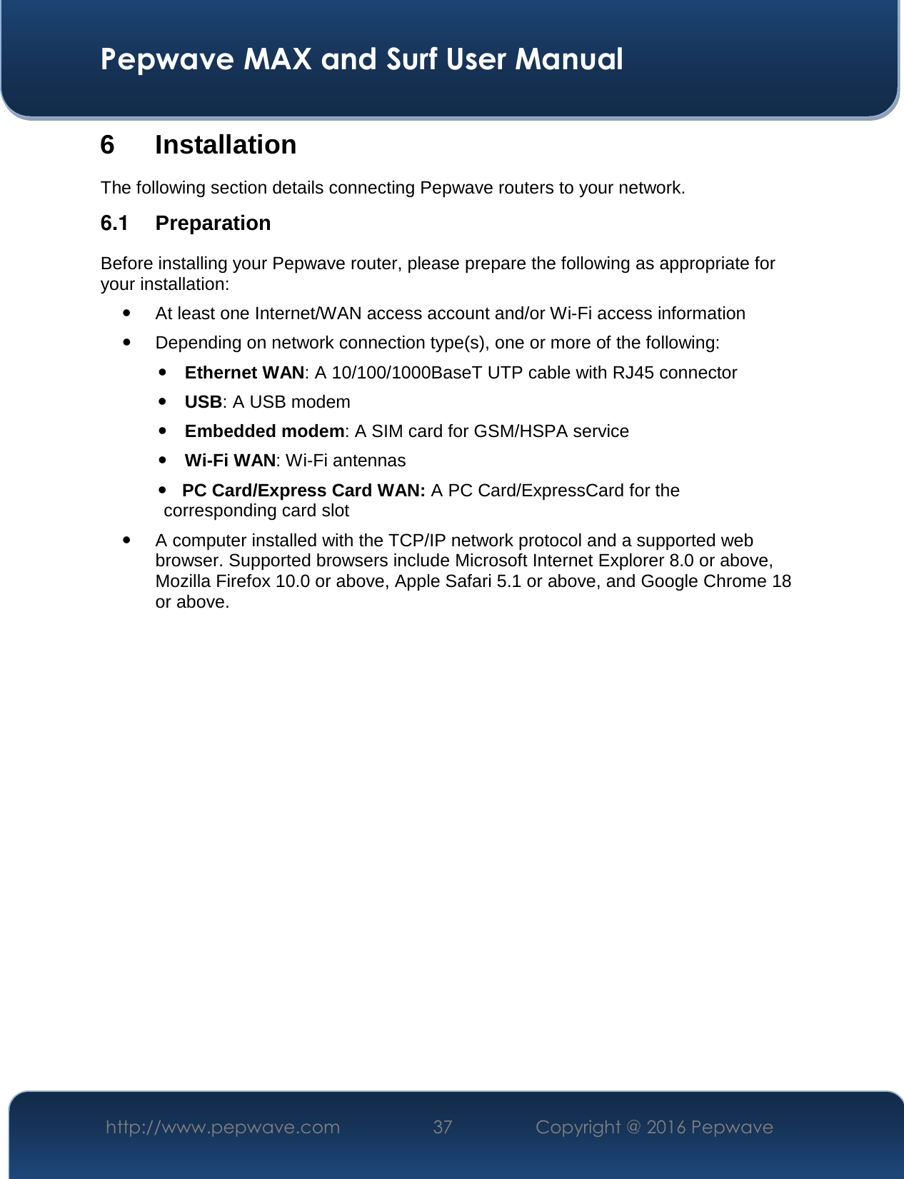  Pepwave MAX and Surf User Manual http://www.pepwave.com  37    Copyright @ 2016 Pepwave   6 Installation The following section details connecting Pepwave routers to your network. 6.1  Preparation Before installing your Pepwave router, please prepare the following as appropriate for your installation:  At least one Internet/WAN access account and/or Wi-Fi access information  Depending on network connection type(s), one or more of the following:  Ethernet WAN: A 10/100/1000BaseT UTP cable with RJ45 connector  USB: A USB modem  Embedded modem: A SIM card for GSM/HSPA service  Wi-Fi WAN: Wi-Fi antennas    PC Card/Express Card WAN: A PC Card/ExpressCard for the                                                       corresponding card slot  A computer installed with the TCP/IP network protocol and a supported web browser. Supported browsers include Microsoft Internet Explorer 8.0 or above, Mozilla Firefox 10.0 or above, Apple Safari 5.1 or above, and Google Chrome 18 or above.                 