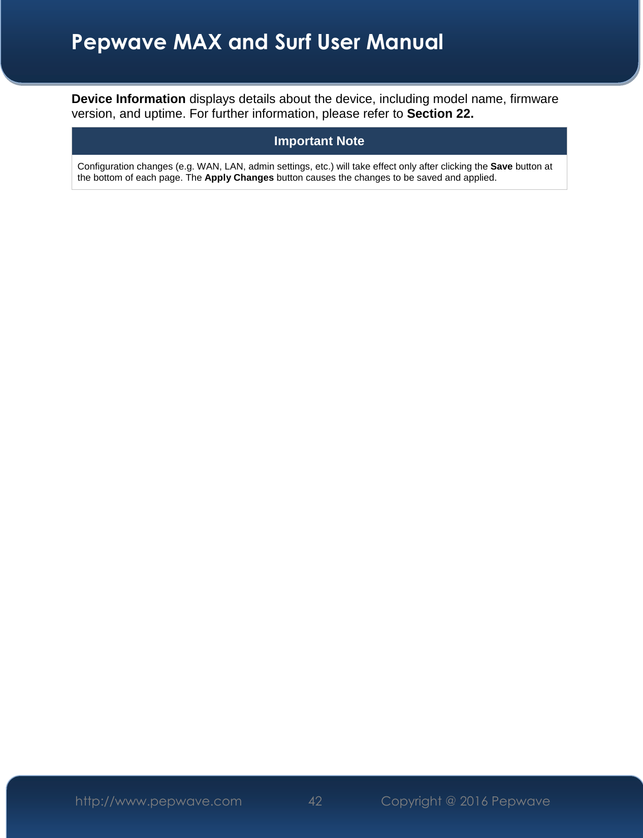  Pepwave MAX and Surf User Manual http://www.pepwave.com  42    Copyright @ 2016 Pepwave   Device Information displays details about the device, including model name, firmware version, and uptime. For further information, please refer to Section 22. Important Note Configuration changes (e.g. WAN, LAN, admin settings, etc.) will take effect only after clicking the Save button at the bottom of each page. The Apply Changes button causes the changes to be saved and applied.    