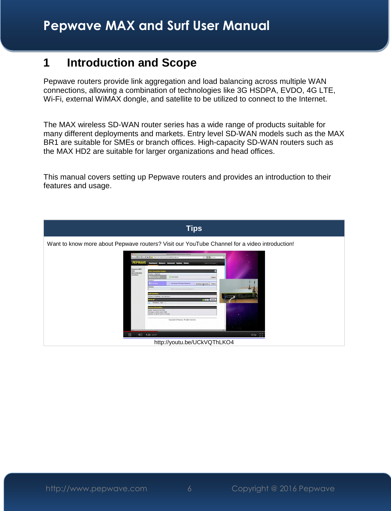  Pepwave MAX and Surf User Manual http://www.pepwave.com  6    Copyright @ 2016 Pepwave   1 Introduction and Scope Pepwave routers provide link aggregation and load balancing across multiple WAN connections, allowing a combination of technologies like 3G HSDPA, EVDO, 4G LTE, Wi-Fi, external WiMAX dongle, and satellite to be utilized to connect to the Internet.  The MAX wireless SD-WAN router series has a wide range of products suitable for many different deployments and markets. Entry level SD-WAN models such as the MAX BR1 are suitable for SMEs or branch offices. High-capacity SD-WAN routers such as the MAX HD2 are suitable for larger organizations and head offices.  This manual covers setting up Pepwave routers and provides an introduction to their features and usage.   Tips Want to know more about Pepwave routers? Visit our YouTube Channel for a video introduction!  http://youtu.be/UCkVQThLKO4  