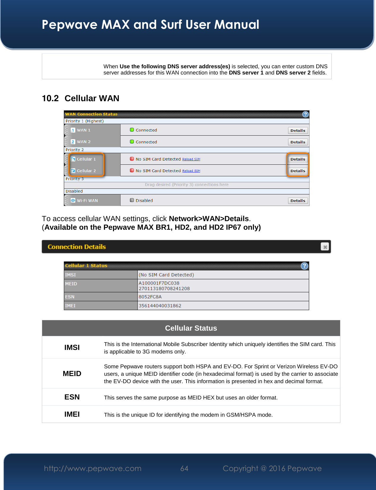  Pepwave MAX and Surf User Manual http://www.pepwave.com  64    Copyright @ 2016 Pepwave    When Use the following DNS server address(es) is selected, you can enter custom DNS server addresses for this WAN connection into the DNS server 1 and DNS server 2 fields.  10.2  Cellular WAN   To access cellular WAN settings, click Network&gt;WAN&gt;Details. (Available on the Pepwave MAX BR1, HD2, and HD2 IP67 only)      Cellular Status IMSI This is the International Mobile Subscriber Identity which uniquely identifies the SIM card. This is applicable to 3G modems only. MEID Some Pepwave routers support both HSPA and EV-DO. For Sprint or Verizon Wireless EV-DO users, a unique MEID identifier code (in hexadecimal format) is used by the carrier to associate the EV-DO device with the user. This information is presented in hex and decimal format. ESN This serves the same purpose as MEID HEX but uses an older format. IMEI This is the unique ID for identifying the modem in GSM/HSPA mode.  