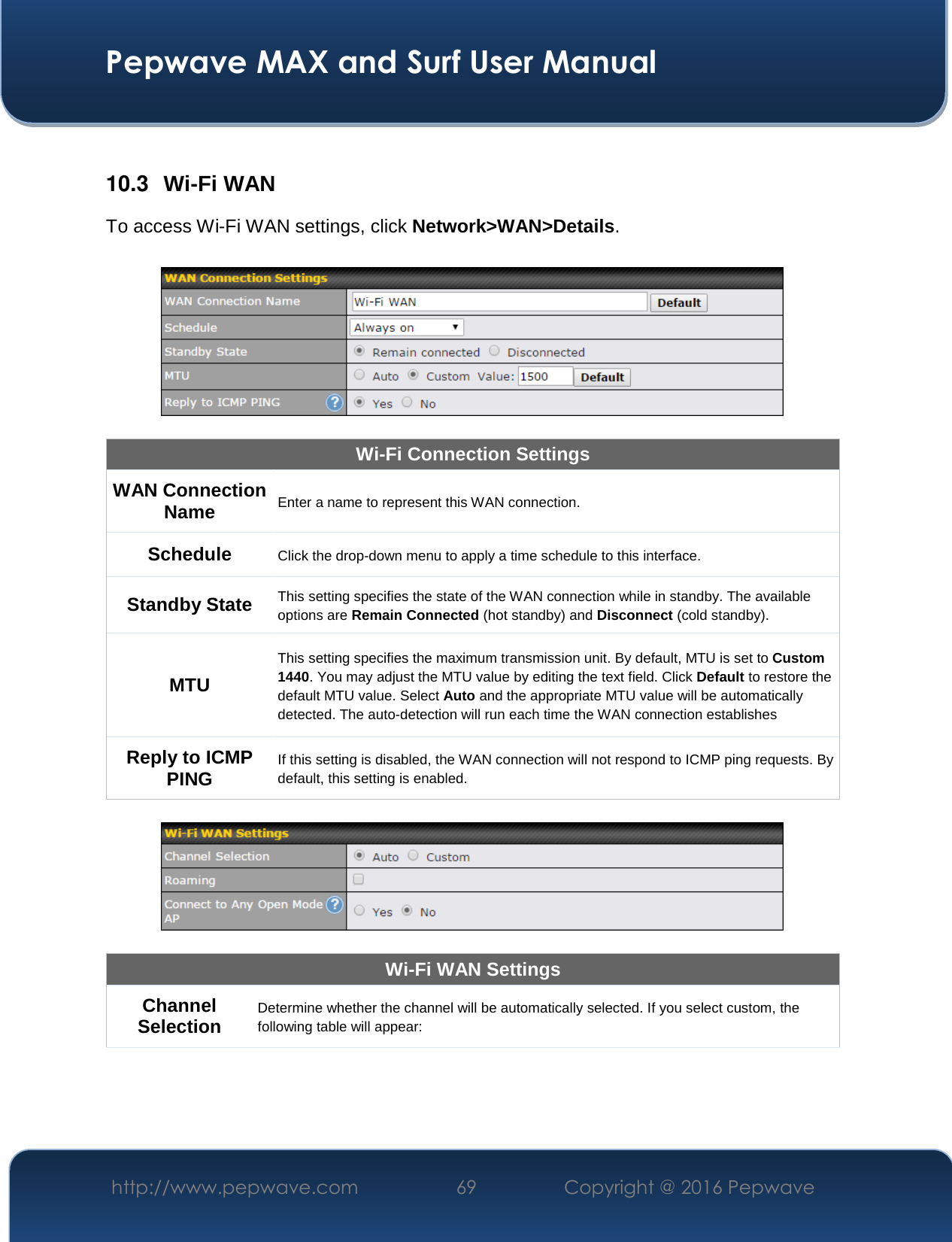  Pepwave MAX and Surf User Manual http://www.pepwave.com  69    Copyright @ 2016 Pepwave    10.3  Wi-Fi WAN To access Wi-Fi WAN settings, click Network&gt;WAN&gt;Details.    Wi-Fi Connection Settings WAN Connection Name Enter a name to represent this WAN connection. Schedule Click the drop-down menu to apply a time schedule to this interface. Standby State This setting specifies the state of the WAN connection while in standby. The available options are Remain Connected (hot standby) and Disconnect (cold standby). MTU This setting specifies the maximum transmission unit. By default, MTU is set to Custom 1440. You may adjust the MTU value by editing the text field. Click Default to restore the default MTU value. Select Auto and the appropriate MTU value will be automatically detected. The auto-detection will run each time the WAN connection establishes Reply to ICMP PING If this setting is disabled, the WAN connection will not respond to ICMP ping requests. By default, this setting is enabled.    Wi-Fi WAN Settings Channel Selection Determine whether the channel will be automatically selected. If you select custom, the following table will appear: 