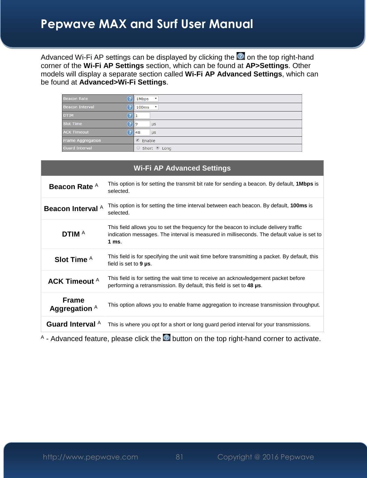  Pepwave MAX and Surf User Manual http://www.pepwave.com  81    Copyright @ 2016 Pepwave   Advanced Wi-Fi AP settings can be displayed by clicking the   on the top right-hand corner of the Wi-Fi AP Settings section, which can be found at AP&gt;Settings. Other models will display a separate section called Wi-Fi AP Advanced Settings, which can be found at Advanced&gt;Wi-Fi Settings.    Wi-Fi AP Advanced Settings Beacon Rate A This option is for setting the transmit bit rate for sending a beacon. By default, 1Mbps is selected.  Beacon Interval A This option is for setting the time interval between each beacon. By default, 100ms is selected.  DTIM A This field allows you to set the frequency for the beacon to include delivery traffic indication messages. The interval is measured in milliseconds. The default value is set to 1 ms. Slot Time A This field is for specifying the unit wait time before transmitting a packet. By default, this field is set to 9 µs.  ACK Timeout A This field is for setting the wait time to receive an acknowledgement packet before performing a retransmission. By default, this field is set to 48 µs. Frame Aggregation A This option allows you to enable frame aggregation to increase transmission throughput. Guard Interval A This is where you opt for a short or long guard period interval for your transmissions. A - Advanced feature, please click the   button on the top right-hand corner to activate.          