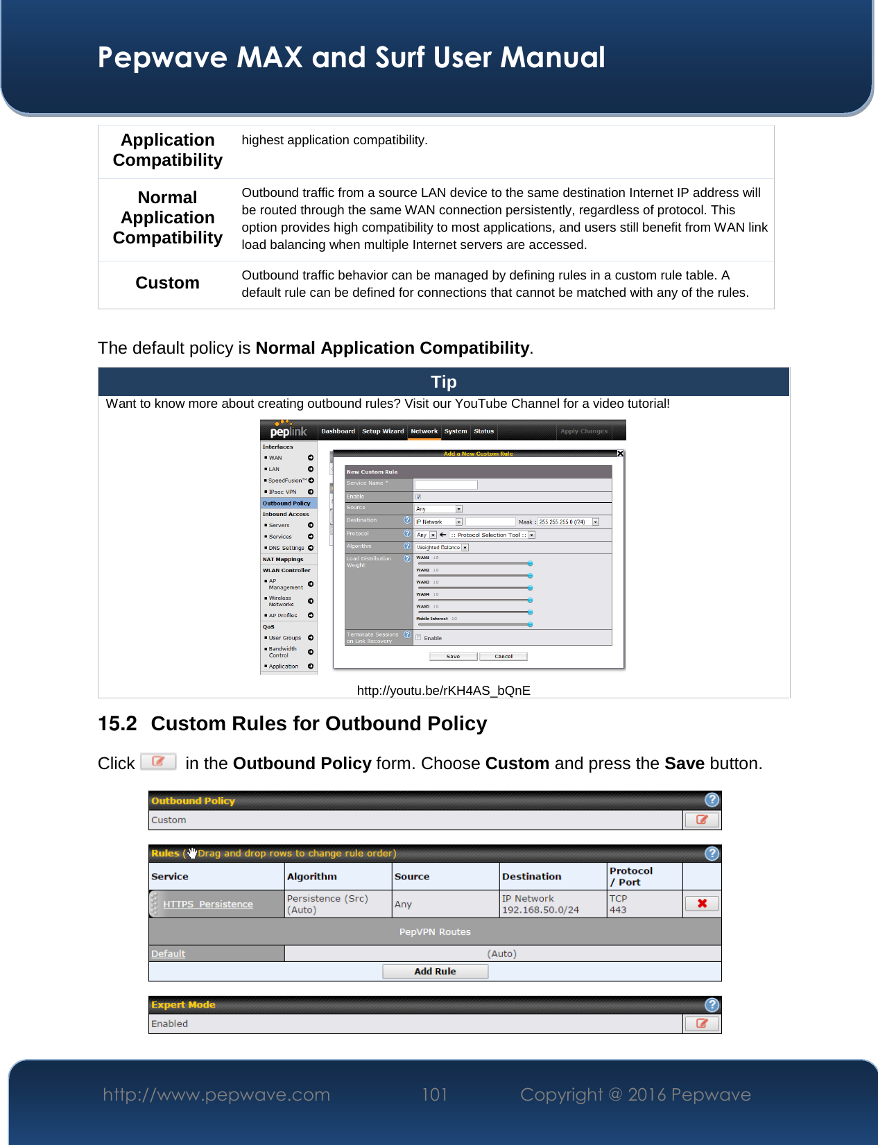  Pepwave MAX and Surf User Manual http://www.pepwave.com  101    Copyright @ 2016 Pepwave   Application Compatibility highest application compatibility. Normal Application Compatibility Outbound traffic from a source LAN device to the same destination Internet IP address will be routed through the same WAN connection persistently, regardless of protocol. This option provides high compatibility to most applications, and users still benefit from WAN link load balancing when multiple Internet servers are accessed. Custom Outbound traffic behavior can be managed by defining rules in a custom rule table. A default rule can be defined for connections that cannot be matched with any of the rules.  The default policy is Normal Application Compatibility. Tip Want to know more about creating outbound rules? Visit our YouTube Channel for a video tutorial!  http://youtu.be/rKH4AS_bQnE 15.2  Custom Rules for Outbound Policy Click    in the Outbound Policy form. Choose Custom and press the Save button.   