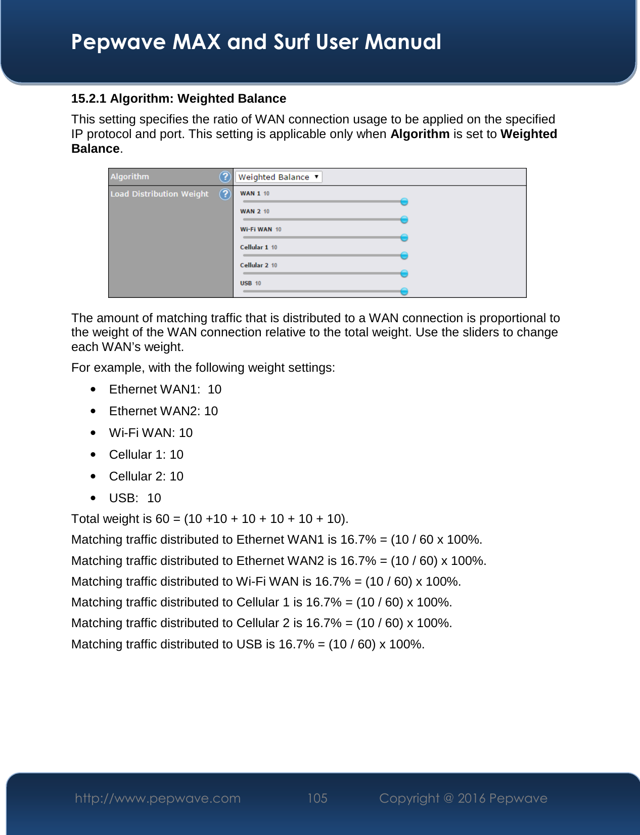  Pepwave MAX and Surf User Manual http://www.pepwave.com  105    Copyright @ 2016 Pepwave   15.2.1 Algorithm: Weighted Balance This setting specifies the ratio of WAN connection usage to be applied on the specified IP protocol and port. This setting is applicable only when Algorithm is set to Weighted Balance.  The amount of matching traffic that is distributed to a WAN connection is proportional to the weight of the WAN connection relative to the total weight. Use the sliders to change each WAN’s weight. For example, with the following weight settings: • Ethernet WAN1:  10 • Ethernet WAN2: 10 • Wi-Fi WAN: 10 • Cellular 1: 10 • Cellular 2: 10 • USB:  10 Total weight is 60 = (10 +10 + 10 + 10 + 10 + 10). Matching traffic distributed to Ethernet WAN1 is 16.7% = (10 / 60 x 100%. Matching traffic distributed to Ethernet WAN2 is 16.7% = (10 / 60) x 100%. Matching traffic distributed to Wi-Fi WAN is 16.7% = (10 / 60) x 100%. Matching traffic distributed to Cellular 1 is 16.7% = (10 / 60) x 100%. Matching traffic distributed to Cellular 2 is 16.7% = (10 / 60) x 100%. Matching traffic distributed to USB is 16.7% = (10 / 60) x 100%.       