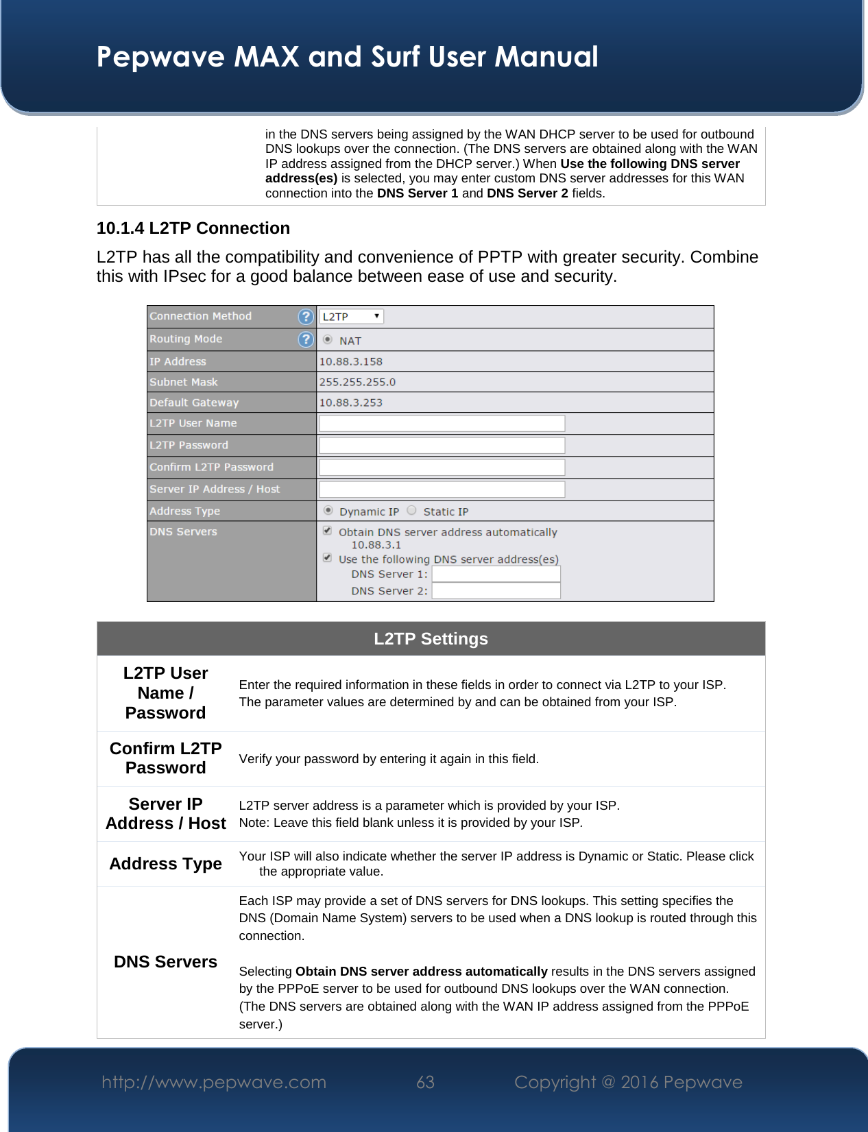  Pepwave MAX and Surf User Manual http://www.pepwave.com  63    Copyright @ 2016 Pepwave   in the DNS servers being assigned by the WAN DHCP server to be used for outbound DNS lookups over the connection. (The DNS servers are obtained along with the WAN IP address assigned from the DHCP server.) When Use the following DNS server address(es) is selected, you may enter custom DNS server addresses for this WAN connection into the DNS Server 1 and DNS Server 2 fields. 10.1.4 L2TP Connection L2TP has all the compatibility and convenience of PPTP with greater security. Combine this with IPsec for a good balance between ease of use and security.    L2TP Settings L2TP User Name / Password  Enter the required information in these fields in order to connect via L2TP to your ISP. The parameter values are determined by and can be obtained from your ISP.  Confirm L2TP Password Verify your password by entering it again in this field. Server IP Address / Host L2TP server address is a parameter which is provided by your ISP.  Note: Leave this field blank unless it is provided by your ISP. Address Type Your ISP will also indicate whether the server IP address is Dynamic or Static. Please click the appropriate value. DNS Servers Each ISP may provide a set of DNS servers for DNS lookups. This setting specifies the DNS (Domain Name System) servers to be used when a DNS lookup is routed through this connection.   Selecting Obtain DNS server address automatically results in the DNS servers assigned by the PPPoE server to be used for outbound DNS lookups over the WAN connection.  (The DNS servers are obtained along with the WAN IP address assigned from the PPPoE server.)  