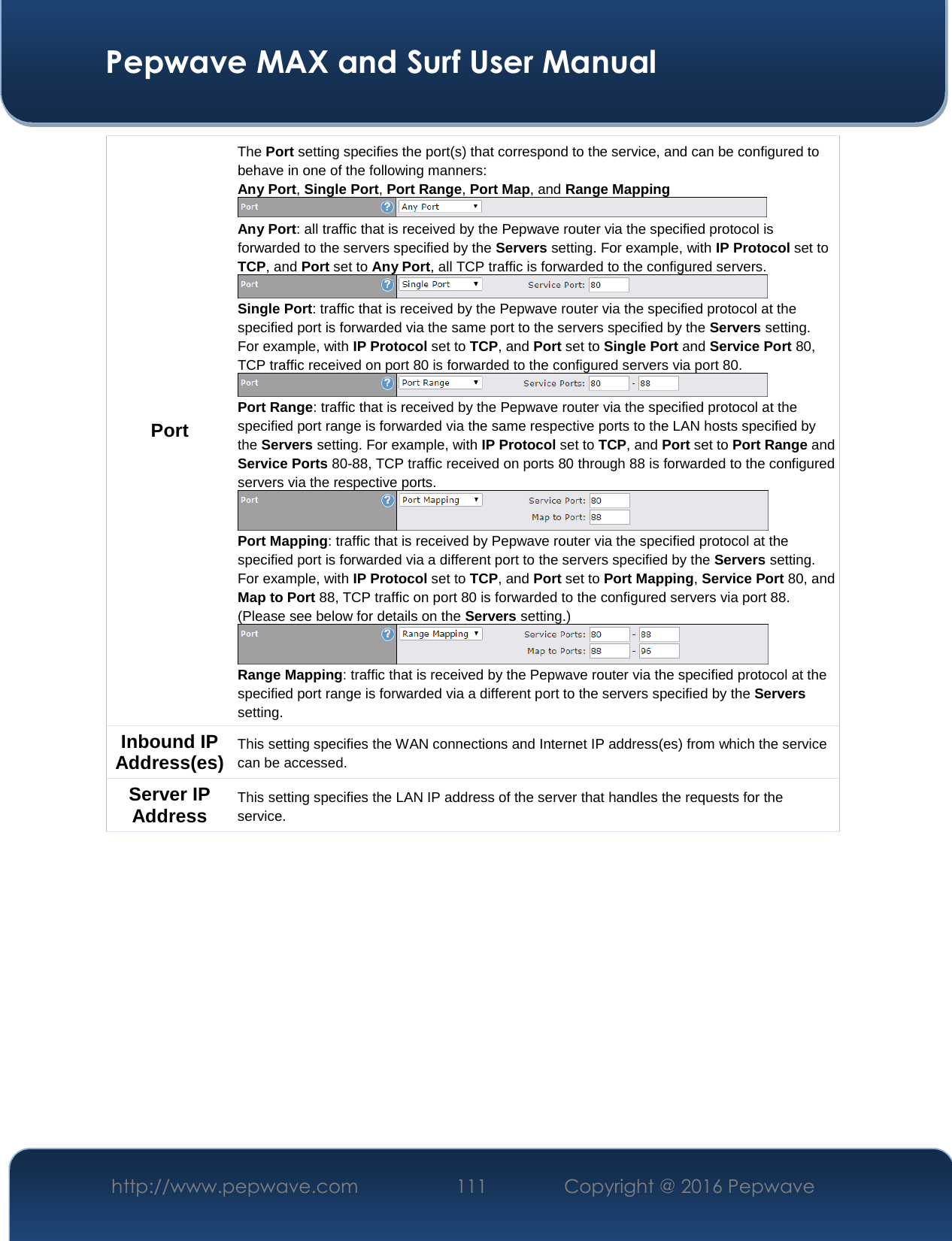  Pepwave MAX and Surf User Manual http://www.pepwave.com  111    Copyright @ 2016 Pepwave   Port The Port setting specifies the port(s) that correspond to the service, and can be configured to behave in one of the following manners: Any Port, Single Port, Port Range, Port Map, and Range Mapping  Any Port: all traffic that is received by the Pepwave router via the specified protocol is forwarded to the servers specified by the Servers setting. For example, with IP Protocol set to TCP, and Port set to Any Port, all TCP traffic is forwarded to the configured servers.  Single Port: traffic that is received by the Pepwave router via the specified protocol at the specified port is forwarded via the same port to the servers specified by the Servers setting.  For example, with IP Protocol set to TCP, and Port set to Single Port and Service Port 80, TCP traffic received on port 80 is forwarded to the configured servers via port 80.  Port Range: traffic that is received by the Pepwave router via the specified protocol at the specified port range is forwarded via the same respective ports to the LAN hosts specified by the Servers setting. For example, with IP Protocol set to TCP, and Port set to Port Range and Service Ports 80-88, TCP traffic received on ports 80 through 88 is forwarded to the configured servers via the respective ports.  Port Mapping: traffic that is received by Pepwave router via the specified protocol at the specified port is forwarded via a different port to the servers specified by the Servers setting.   For example, with IP Protocol set to TCP, and Port set to Port Mapping, Service Port 80, and Map to Port 88, TCP traffic on port 80 is forwarded to the configured servers via port 88. (Please see below for details on the Servers setting.)  Range Mapping: traffic that is received by the Pepwave router via the specified protocol at the specified port range is forwarded via a different port to the servers specified by the Servers setting. Inbound IP Address(es) This setting specifies the WAN connections and Internet IP address(es) from which the service can be accessed. Server IP Address This setting specifies the LAN IP address of the server that handles the requests for the service.       