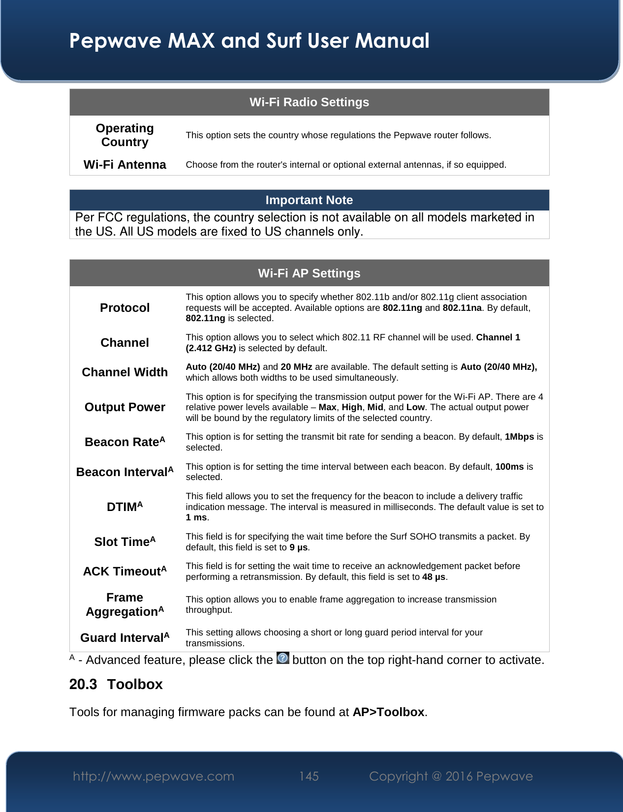  Pepwave MAX and Surf User Manual http://www.pepwave.com  145    Copyright @ 2016 Pepwave   Wi-Fi Radio Settings Operating Country This option sets the country whose regulations the Pepwave router follows.  Wi-Fi Antenna Choose from the router&apos;s internal or optional external antennas, if so equipped.  Important Note Per FCC regulations, the country selection is not available on all models marketed in the US. All US models are fixed to US channels only.  Wi-Fi AP Settings Protocol This option allows you to specify whether 802.11b and/or 802.11g client association requests will be accepted. Available options are 802.11ng and 802.11na. By default, 802.11ng is selected.  Channel This option allows you to select which 802.11 RF channel will be used. Channel 1 (2.412 GHz) is selected by default.  Channel Width Auto (20/40 MHz) and 20 MHz are available. The default setting is Auto (20/40 MHz), which allows both widths to be used simultaneously.  Output Power This option is for specifying the transmission output power for the Wi-Fi AP. There are 4 relative power levels available – Max, High, Mid, and Low. The actual output power will be bound by the regulatory limits of the selected country. Beacon RateA This option is for setting the transmit bit rate for sending a beacon. By default, 1Mbps is selected.  Beacon IntervalA This option is for setting the time interval between each beacon. By default, 100ms is selected.  DTIMA This field allows you to set the frequency for the beacon to include a delivery traffic indication message. The interval is measured in milliseconds. The default value is set to 1 ms. Slot TimeA This field is for specifying the wait time before the Surf SOHO transmits a packet. By default, this field is set to 9 µs.  ACK TimeoutA This field is for setting the wait time to receive an acknowledgement packet before performing a retransmission. By default, this field is set to 48 µs. Frame AggregationA This option allows you to enable frame aggregation to increase transmission throughput. Guard IntervalA This setting allows choosing a short or long guard period interval for your transmissions. A - Advanced feature, please click the   button on the top right-hand corner to activate. 20.3  Toolbox Tools for managing firmware packs can be found at AP&gt;Toolbox. 