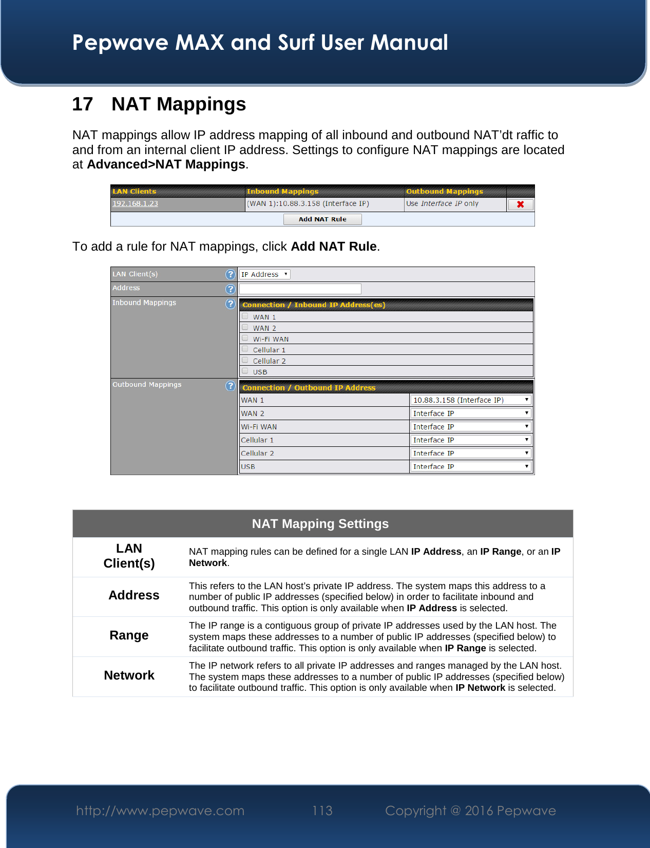  Pepwave MAX and Surf User Manual http://www.pepwave.com  113    Copyright @ 2016 Pepwave   17 NAT Mappings NAT mappings allow IP address mapping of all inbound and outbound NAT’dt raffic to and from an internal client IP address. Settings to configure NAT mappings are located at Advanced&gt;NAT Mappings.  To add a rule for NAT mappings, click Add NAT Rule.   NAT Mapping Settings LAN Client(s) NAT mapping rules can be defined for a single LAN IP Address, an IP Range, or an IP Network. Address This refers to the LAN host’s private IP address. The system maps this address to a number of public IP addresses (specified below) in order to facilitate inbound and outbound traffic. This option is only available when IP Address is selected. Range The IP range is a contiguous group of private IP addresses used by the LAN host. The system maps these addresses to a number of public IP addresses (specified below) to facilitate outbound traffic. This option is only available when IP Range is selected. Network The IP network refers to all private IP addresses and ranges managed by the LAN host. The system maps these addresses to a number of public IP addresses (specified below) to facilitate outbound traffic. This option is only available when IP Network is selected. 