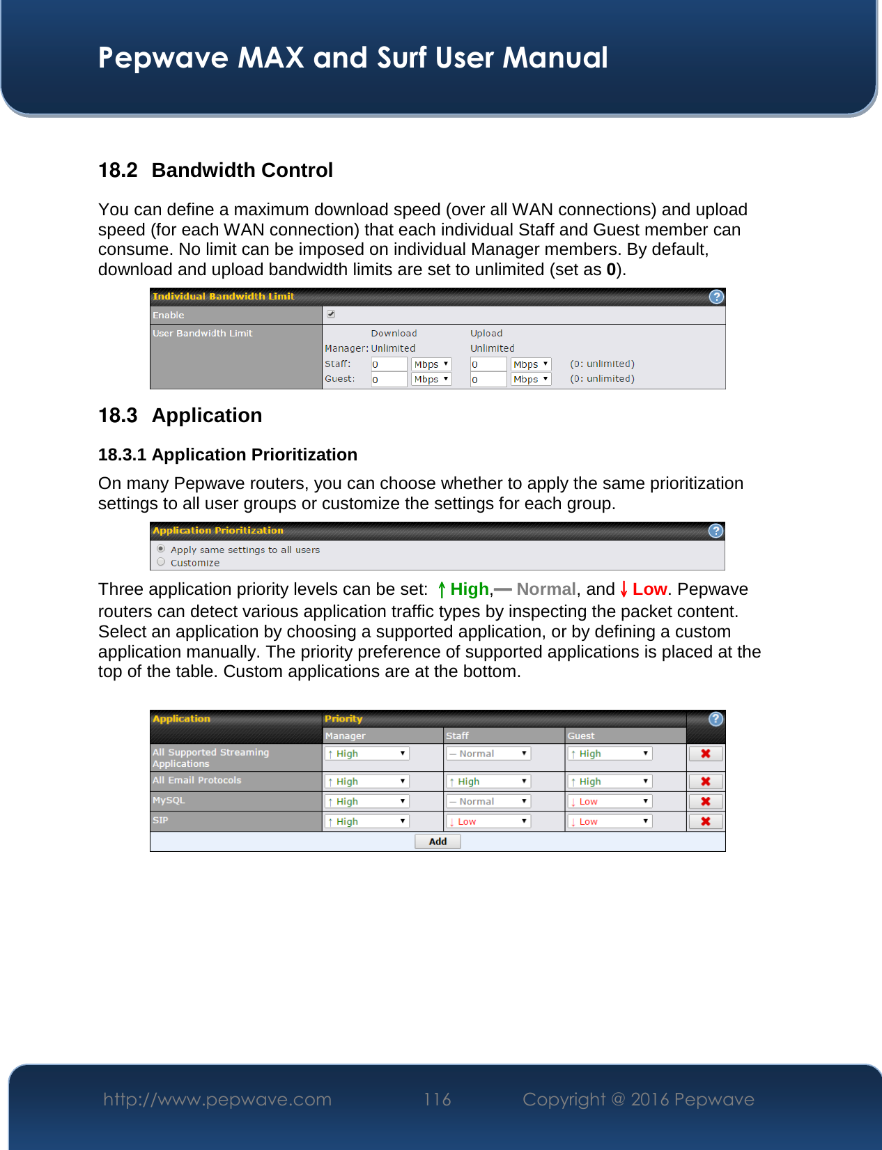 Pepwave MAX and Surf User Manual http://www.pepwave.com  116    Copyright @ 2016 Pepwave    18.2  Bandwidth Control You can define a maximum download speed (over all WAN connections) and upload speed (for each WAN connection) that each individual Staff and Guest member can consume. No limit can be imposed on individual Manager members. By default, download and upload bandwidth limits are set to unlimited (set as 0).  18.3  Application 18.3.1 Application Prioritization On many Pepwave routers, you can choose whether to apply the same prioritization settings to all user groups or customize the settings for each group.   Three application priority levels can be set: ↑↑↑↑High,━━━━ Normal, and↓↓↓↓Low. Pepwave routers can detect various application traffic types by inspecting the packet content. Select an application by choosing a supported application, or by defining a custom application manually. The priority preference of supported applications is placed at the top of the table. Custom applications are at the bottom.       