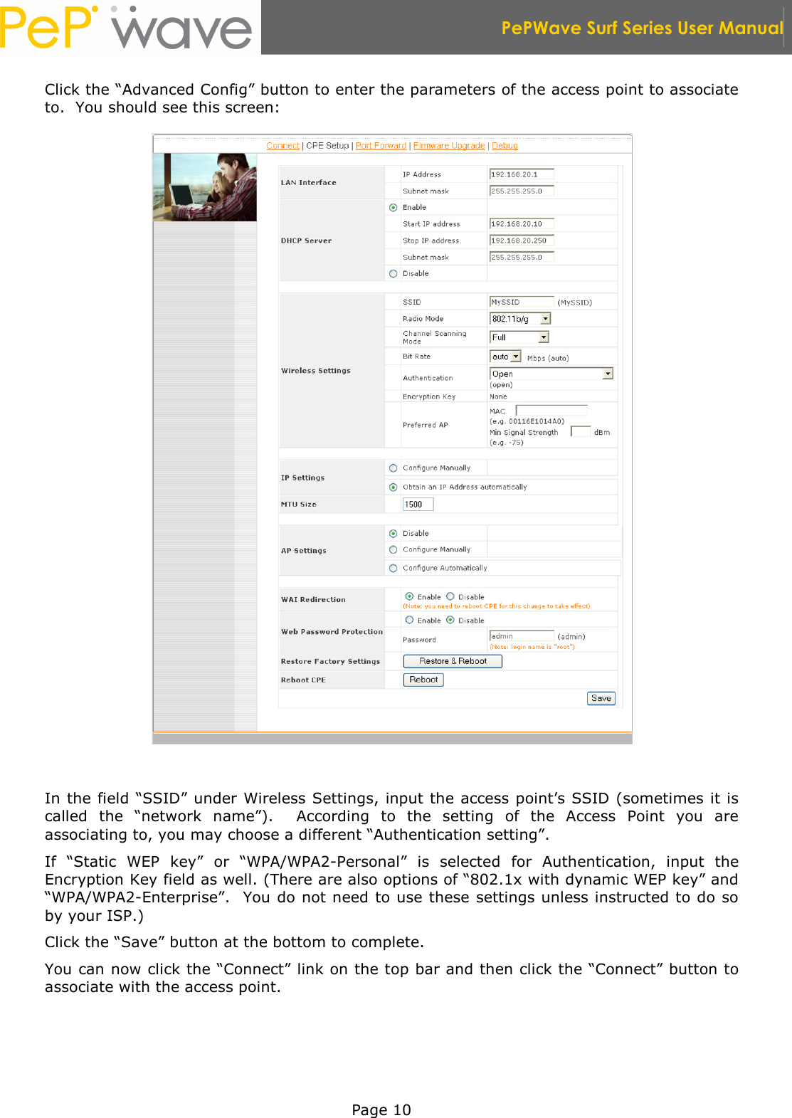  PePWave Surf Series User Manual   Page 10 Click the “Advanced Config” button to enter the parameters of the access point to associate to.  You should see this screen:   In the field “SSID” under Wireless Settings, input the access point’s SSID (sometimes it is called  the  “network  name”).    According  to  the  setting  of  the  Access  Point  you  are associating to, you may choose a different “Authentication setting”. If  “Static  WEP  key”  or  “WPA/WPA2-Personal”  is  selected  for  Authentication,  input  the Encryption Key field as well. (There are also options of “802.1x with dynamic WEP key” and “WPA/WPA2-Enterprise”.  You do not need to use these settings unless instructed to do so by your ISP.) Click the “Save” button at the bottom to complete. You can now click the “Connect” link on the top bar and then click the “Connect” button to associate with the access point.  