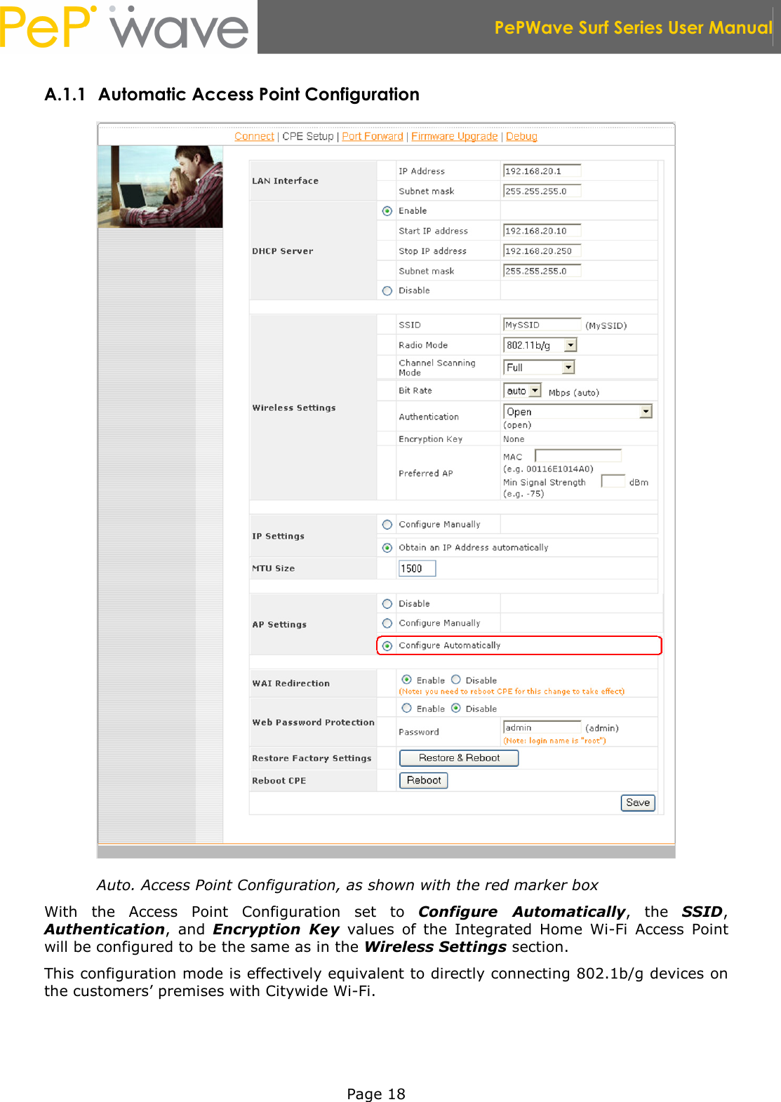  PePWave Surf Series User Manual   Page 18 A.1.1 Automatic Access Point Configuration  Auto. Access Point Configuration, as shown with the red marker box With  the  Access  Point  Configuration  set  to  Configure  Automatically,  the  SSID, Authentication,  and  Encryption  Key  values  of  the  Integrated  Home  Wi-Fi  Access  Point will be configured to be the same as in the Wireless Settings section. This configuration mode is effectively equivalent to directly connecting 802.1b/g devices on the customers’ premises with Citywide Wi-Fi. 