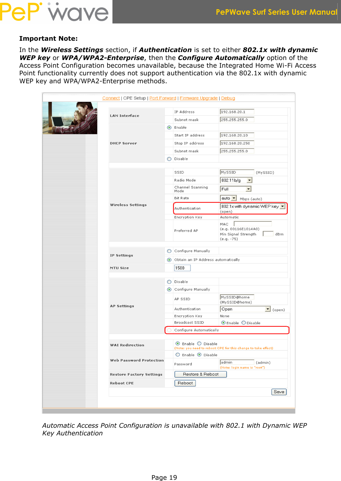  PePWave Surf Series User Manual   Page 19 Important Note: In the Wireless Settings section, if Authentication is set to either 802.1x with dynamic WEP key or WPA/WPA2-Enterprise, then the Configure Automatically option of the Access Point Configuration becomes unavailable, because the Integrated Home Wi-Fi Access Point functionality currently does not support authentication via the 802.1x with dynamic WEP key and WPA/WPA2-Enterprise methods.  Automatic Access Point Configuration is unavailable with 802.1 with Dynamic WEP Key Authentication 