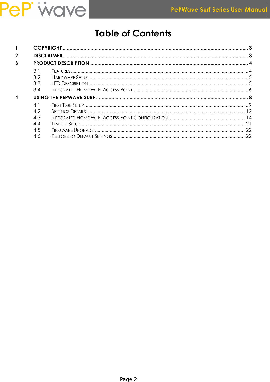  PePWave Surf Series User Manual   Page 2 Table of Contents 1 COPYRIGHT ..................................................................................................................................... 3 2 DISCLAIMER..................................................................................................................................... 3 3 PRODUCT DESCRIPTION ................................................................................................................. 4 3.1 FEATURES .....................................................................................................................................4 3.2 HARDWARE SETUP ........................................................................................................................5 3.3 LED DESCRIPTION ........................................................................................................................5 3.4 INTEGRATED HOME WI-FI ACCESS POINT ......................................................................................6 4 USING THE PEPWAVE SURF ............................................................................................................. 8 4.1 FIRST TIME SETUP...........................................................................................................................9 4.2 SETTINGS DETAILS .......................................................................................................................12 4.3 INTEGRATED HOME WI-FI ACCESS POINT CONFIGURATION ..........................................................14 4.4 TEST THE SETUP............................................................................................................................21 4.5 FIRMWARE UPGRADE .................................................................................................................22 4.6 RESTORE TO DEFAULT SETTINGS....................................................................................................22   