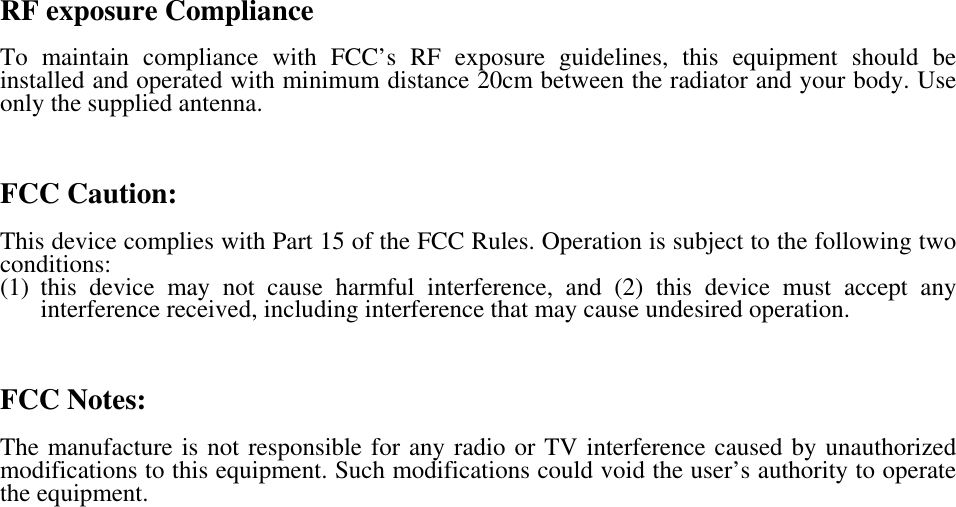    RF exposure Compliance  To maintain compliance with FCC’s RF exposure guidelines, this equipment should be installed and operated with minimum distance 20cm between the radiator and your body. Use only the supplied antenna.    FCC Caution:  This device complies with Part 15 of the FCC Rules. Operation is subject to the following two conditions:  (1) this device may not cause harmful interference, and (2) this device must accept any interference received, including interference that may cause undesired operation.    FCC Notes:  The manufacture is not responsible for any radio or TV interference caused by unauthorized modifications to this equipment. Such modifications could void the user’s authority to operate the equipment.   