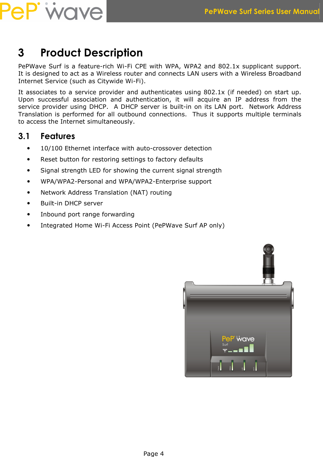  PePWave Surf Series User Manual   Page 4  3 Product Description PePWave  Surf is a  feature-rich  Wi-Fi  CPE with WPA, WPA2  and 802.1x supplicant support.  It is designed to act as a Wireless router and connects LAN users with a Wireless Broadband Internet Service (such as Citywide Wi-Fi). It associates to a service provider and authenticates using 802.1x (if needed) on start up.  Upon  successful  association  and  authentication,  it  will  acquire  an  IP  address  from  the service provider using DHCP.  A DHCP server is built-in on its LAN port.   Network Address Translation is performed  for all outbound connections.   Thus it  supports multiple terminals to access the Internet simultaneously. 3.1 Features  10/100 Ethernet interface with auto-crossover detection  Reset button for restoring settings to factory defaults  Signal strength LED for showing the current signal strength  WPA/WPA2-Personal and WPA/WPA2-Enterprise support  Network Address Translation (NAT) routing  Built-in DHCP server  Inbound port range forwarding  Integrated Home Wi-Fi Access Point (PePWave Surf AP only)  