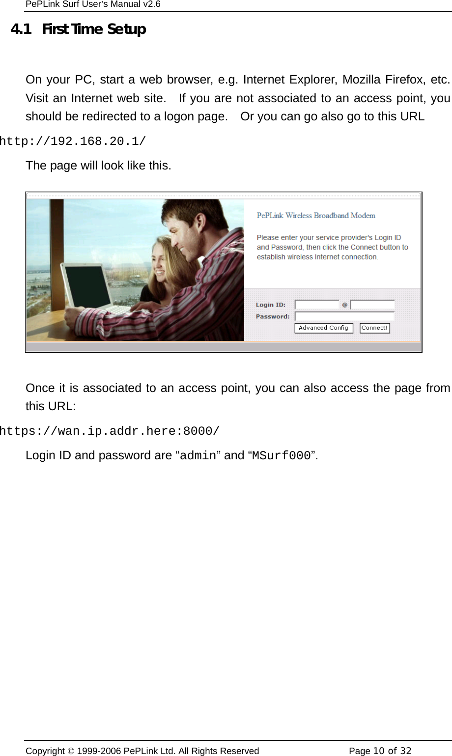 PePLink Surf User’s Manual v2.6 Copyright © 1999-2006 PePLink Ltd. All Rights Reserved  Page 10 of 32    4.1   First Time Setup  On your PC, start a web browser, e.g. Internet Explorer, Mozilla Firefox, etc.  Visit an Internet web site.  If you are not associated to an access point, you should be redirected to a logon page.    Or you can go also go to this URL http://192.168.20.1/ The page will look like this.  Once it is associated to an access point, you can also access the page from this URL: https://wan.ip.addr.here:8000/ Login ID and password are “admin” and “MSurf000”. 