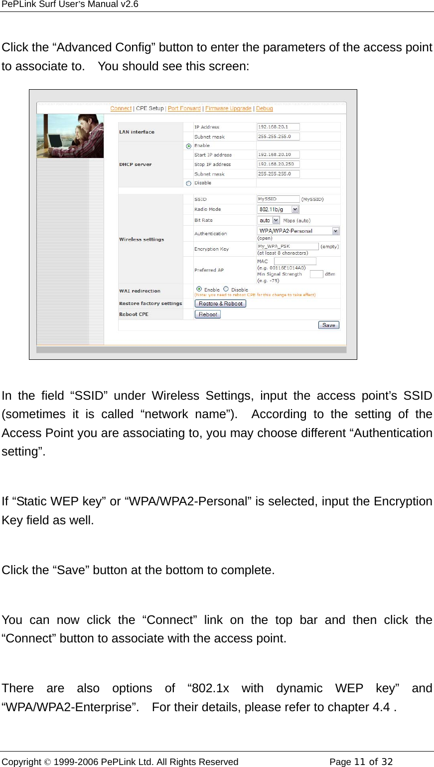 PePLink Surf User’s Manual v2.6 Copyright © 1999-2006 PePLink Ltd. All Rights Reserved  Page 11 of 32     Click the “Advanced Config” button to enter the parameters of the access point to associate to.    You should see this screen:  In the field “SSID” under Wireless Settings, input the access point’s SSID (sometimes it is called “network name”).  According to the setting of the Access Point you are associating to, you may choose different “Authentication setting”.  If “Static WEP key” or “WPA/WPA2-Personal” is selected, input the Encryption Key field as well.  Click the “Save” button at the bottom to complete.  You can now click the “Connect” link on the top bar and then click the “Connect” button to associate with the access point.  There are also options of “802.1x with dynamic WEP key” and “WPA/WPA2-Enterprise”.  For their details, please refer to chapter 4.4 .