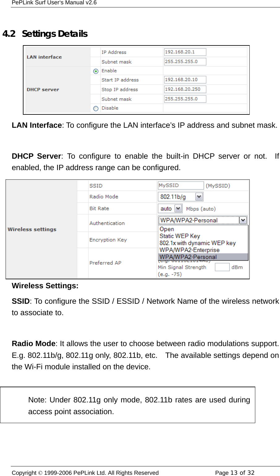 PePLink Surf User’s Manual v2.6 Copyright © 1999-2006 PePLink Ltd. All Rights Reserved  Page 13 of 32     4.2  Settings Details LAN Interface: To configure the LAN interface’s IP address and subnet mask.  DHCP Server: To configure to enable the built-in DHCP server or not.  If enabled, the IP address range can be configured. Wireless Settings: SSID: To configure the SSID / ESSID / Network Name of the wireless network to associate to.  Radio Mode: It allows the user to choose between radio modulations support.   E.g. 802.11b/g, 802.11g only, 802.11b, etc.    The available settings depend on the Wi-Fi module installed on the device.  Note: Under 802.11g only mode, 802.11b rates are used duringaccess point association. 