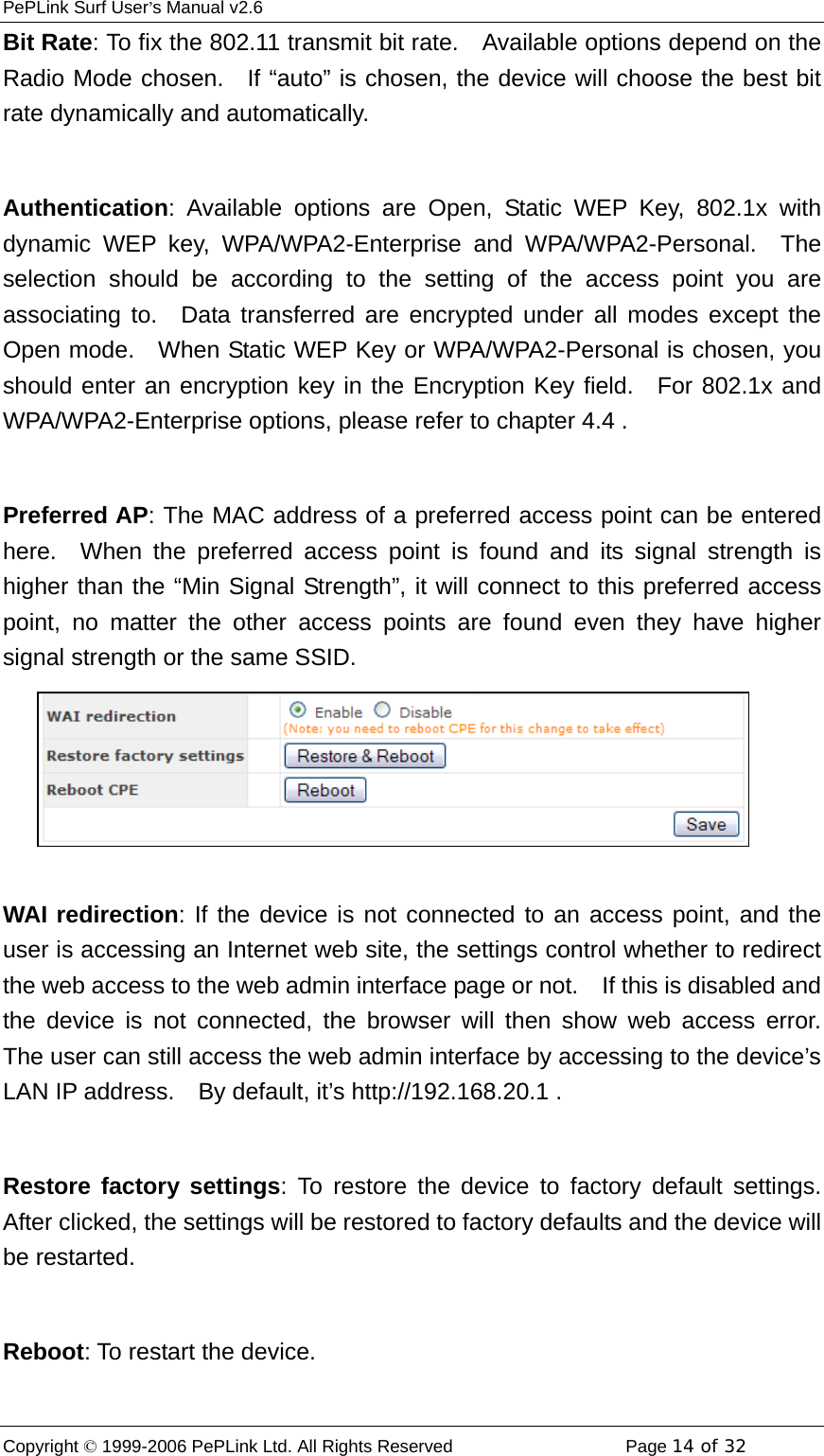 PePLink Surf User’s Manual v2.6 Copyright © 1999-2006 PePLink Ltd. All Rights Reserved  Page 14 of 32    Bit Rate: To fix the 802.11 transmit bit rate.    Available options depend on the Radio Mode chosen.   If “auto” is chosen, the device will choose the best bit rate dynamically and automatically.  Authentication: Available options are Open, Static WEP Key, 802.1x with dynamic WEP key, WPA/WPA2-Enterprise and WPA/WPA2-Personal.  The selection should be according to the setting of the access point you are associating to.  Data transferred are encrypted under all modes except the Open mode.    When Static WEP Key or WPA/WPA2-Personal is chosen, you should enter an encryption key in the Encryption Key field.  For 802.1x and WPA/WPA2-Enterprise options, please refer to chapter 4.4 .  Preferred AP: The MAC address of a preferred access point can be entered here.  When the preferred access point is found and its signal strength is higher than the “Min Signal Strength”, it will connect to this preferred access point, no matter the other access points are found even they have higher signal strength or the same SSID.  WAI redirection: If the device is not connected to an access point, and the user is accessing an Internet web site, the settings control whether to redirect the web access to the web admin interface page or not.    If this is disabled and the device is not connected, the browser will then show web access error.  The user can still access the web admin interface by accessing to the device’s LAN IP address.    By default, it’s http://192.168.20.1 .    Restore factory settings: To restore the device to factory default settings.  After clicked, the settings will be restored to factory defaults and the device will be restarted.  Reboot: To restart the device. 