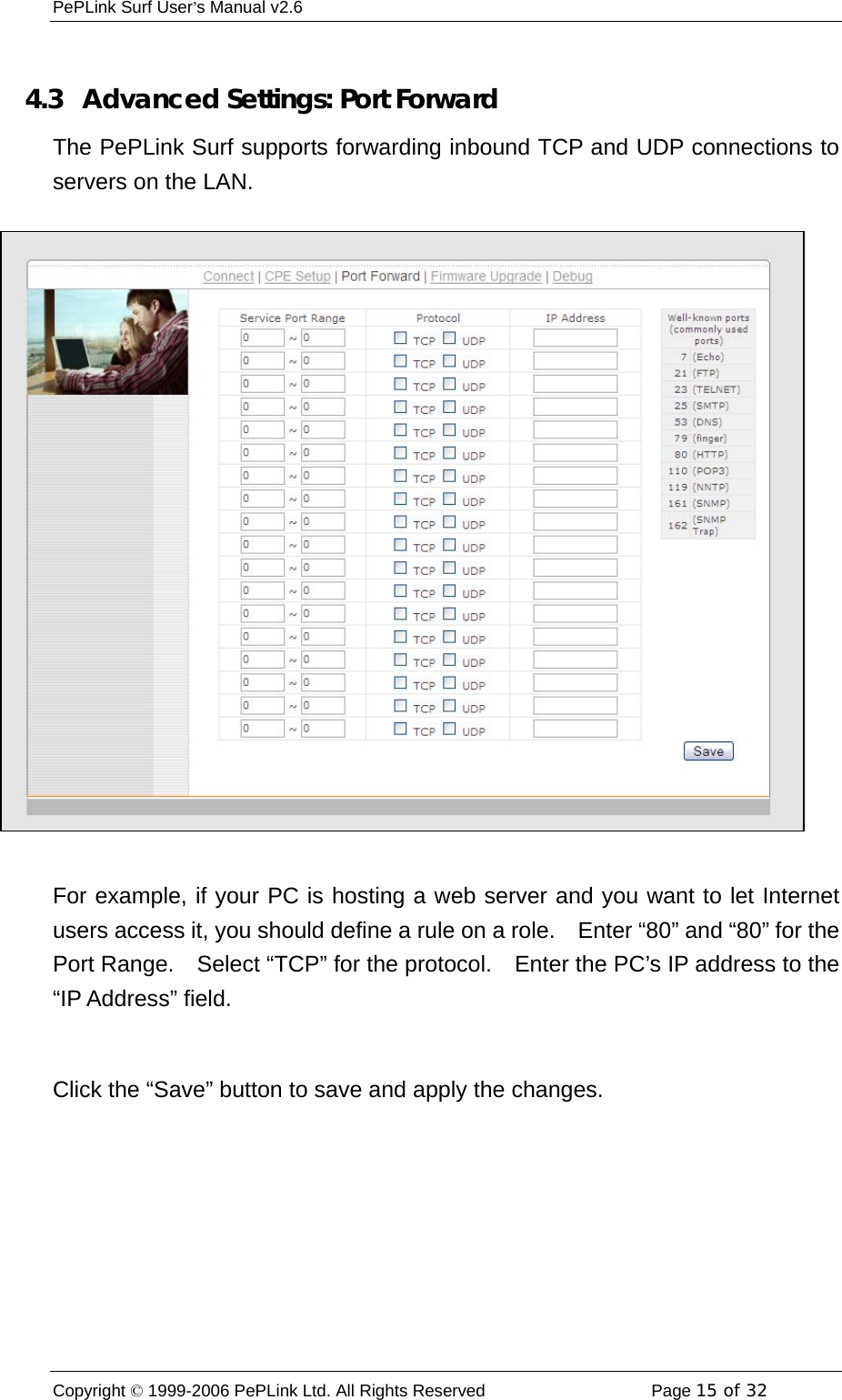 PePLink Surf User’s Manual v2.6 Copyright © 1999-2006 PePLink Ltd. All Rights Reserved  Page 15 of 32     4.3   Advanced Settings: Port Forward The PePLink Surf supports forwarding inbound TCP and UDP connections to servers on the LAN.  For example, if your PC is hosting a web server and you want to let Internet users access it, you should define a rule on a role.    Enter “80” and “80” for the Port Range.    Select “TCP” for the protocol.    Enter the PC’s IP address to the “IP Address” field.  Click the “Save” button to save and apply the changes. 