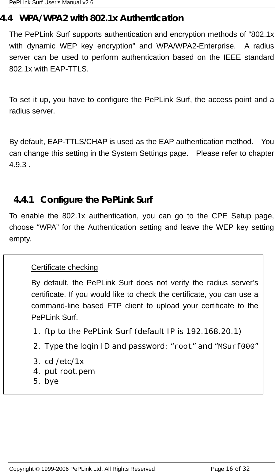 PePLink Surf User’s Manual v2.6 Copyright © 1999-2006 PePLink Ltd. All Rights Reserved  Page 16 of 32    4.4   WPA/WPA2 with 802.1x Authentication The PePLink Surf supports authentication and encryption methods of “802.1x with dynamic WEP key encryption” and WPA/WPA2-Enterprise.  A radius server can be used to perform authentication based on the IEEE standard 802.1x with EAP-TTLS.  To set it up, you have to configure the PePLink Surf, the access point and a radius server.  By default, EAP-TTLS/CHAP is used as the EAP authentication method.    You can change this setting in the System Settings page.    Please refer to chapter 4.9.3 .  4.4.1   Configure the PePLink Surf To enable the 802.1x authentication, you can go to the CPE Setup page, choose “WPA” for the Authentication setting and leave the WEP key setting empty.   Certificate checking By default, the PePLink Surf does not verify the radius server’scertificate. If you would like to check the certificate, you can use acommand-line based FTP client to upload your certificate to thePePLink Surf. 1. ftp to the PePLink Surf (default IP is 192.168.20.1) 2.  Type the login ID and password: “root” and “MSurf000”3. cd /etc/1x 4. put root.pem 5. bye 