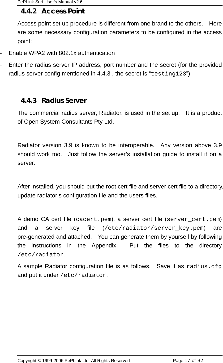 PePLink Surf User’s Manual v2.6 Copyright © 1999-2006 PePLink Ltd. All Rights Reserved  Page 17 of 32    4.4.2   Access Point Access point set up procedure is different from one brand to the others.    Here are some necessary configuration parameters to be configured in the access point: -  Enable WPA2 with 802.1x authentication -  Enter the radius server IP address, port number and the secret (for the provided radius server config mentioned in 4.4.3 , the secret is “testing123”)  4.4.3   Radius Server The commercial radius server, Radiator, is used in the set up.    It is a product of Open System Consultants Pty Ltd.      Radiator version 3.9 is known to be interoperable.  Any version above 3.9 should work too.  Just follow the server’s installation guide to install it on a server.  After installed, you should put the root cert file and server cert file to a directory, update radiator’s configuration file and the users files.  A demo CA cert file (cacert.pem), a server cert file (server_cert.pem) and a server key file (/etc/radiator/server_key.pem) are pre-generated and attached.    You can generate them by yourself by following the instructions in the Appendix.  Put the files to the directory /etc/radiator. A sample Radiator configuration file is as follows.  Save it as radius.cfg and put it under /etc/radiator. 