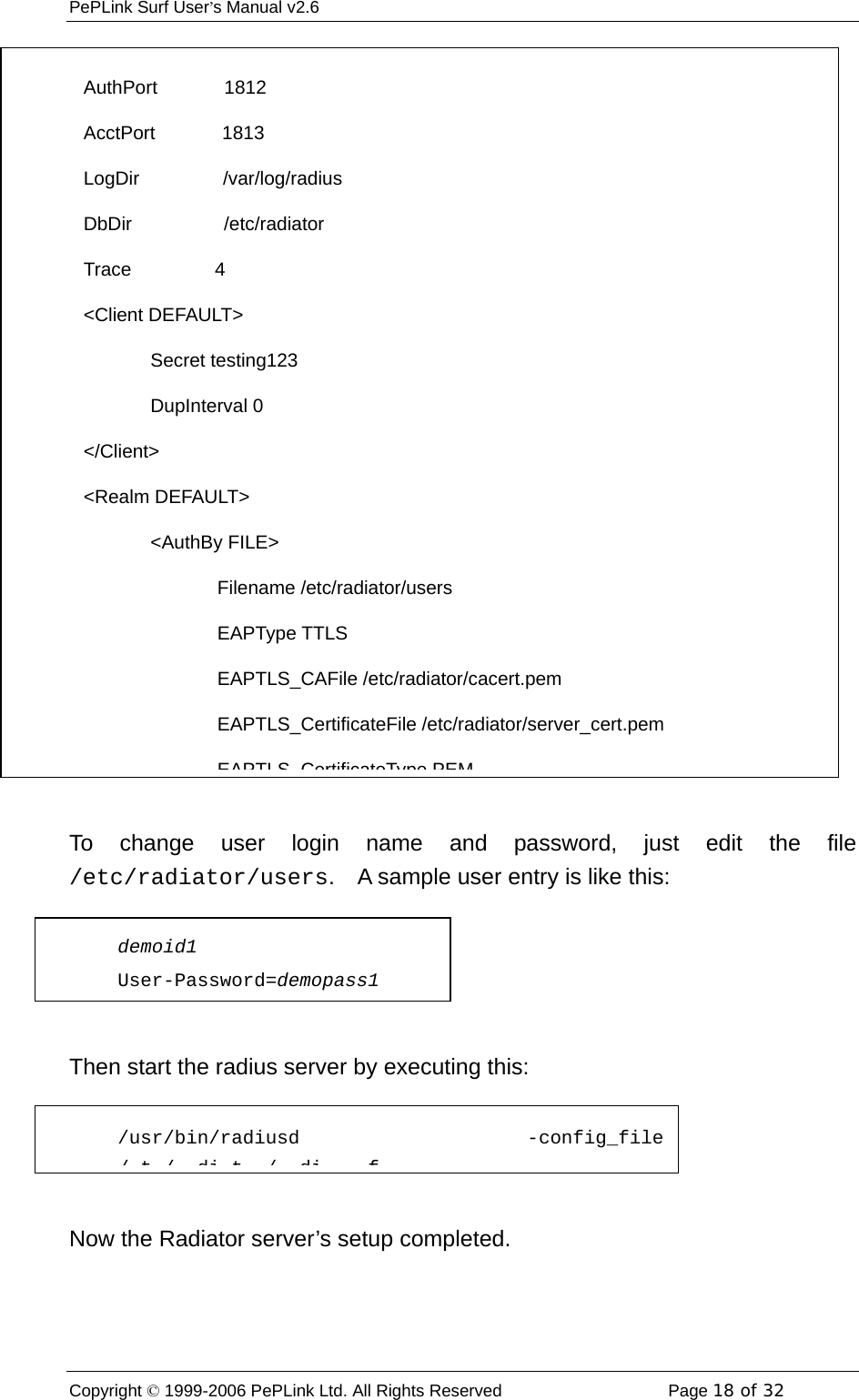 PePLink Surf User’s Manual v2.6 Copyright © 1999-2006 PePLink Ltd. All Rights Reserved  Page 18 of 32     To change user login name and password, just edit the file /etc/radiator/users.    A sample user entry is like this:  Then start the radius server by executing this:  Now the Radiator server’s setup completed. AuthPort        1812 AcctPort        1813 LogDir          /var/log/radius DbDir           /etc/radiator Trace          4 &lt;Client DEFAULT&gt;         Secret testing123         DupInterval 0 &lt;/Client&gt; &lt;Realm DEFAULT&gt;         &lt;AuthBy FILE&gt;                 Filename /etc/radiator/users                 EAPType TTLS                 EAPTLS_CAFile /etc/radiator/cacert.pem                 EAPTLS_CertificateFile /etc/radiator/server_cert.pem EAPTLS CertificateType PEMdemoid1 User-Password=demopass1 /usr/bin/radiusd -config_file/t/ dit / di f