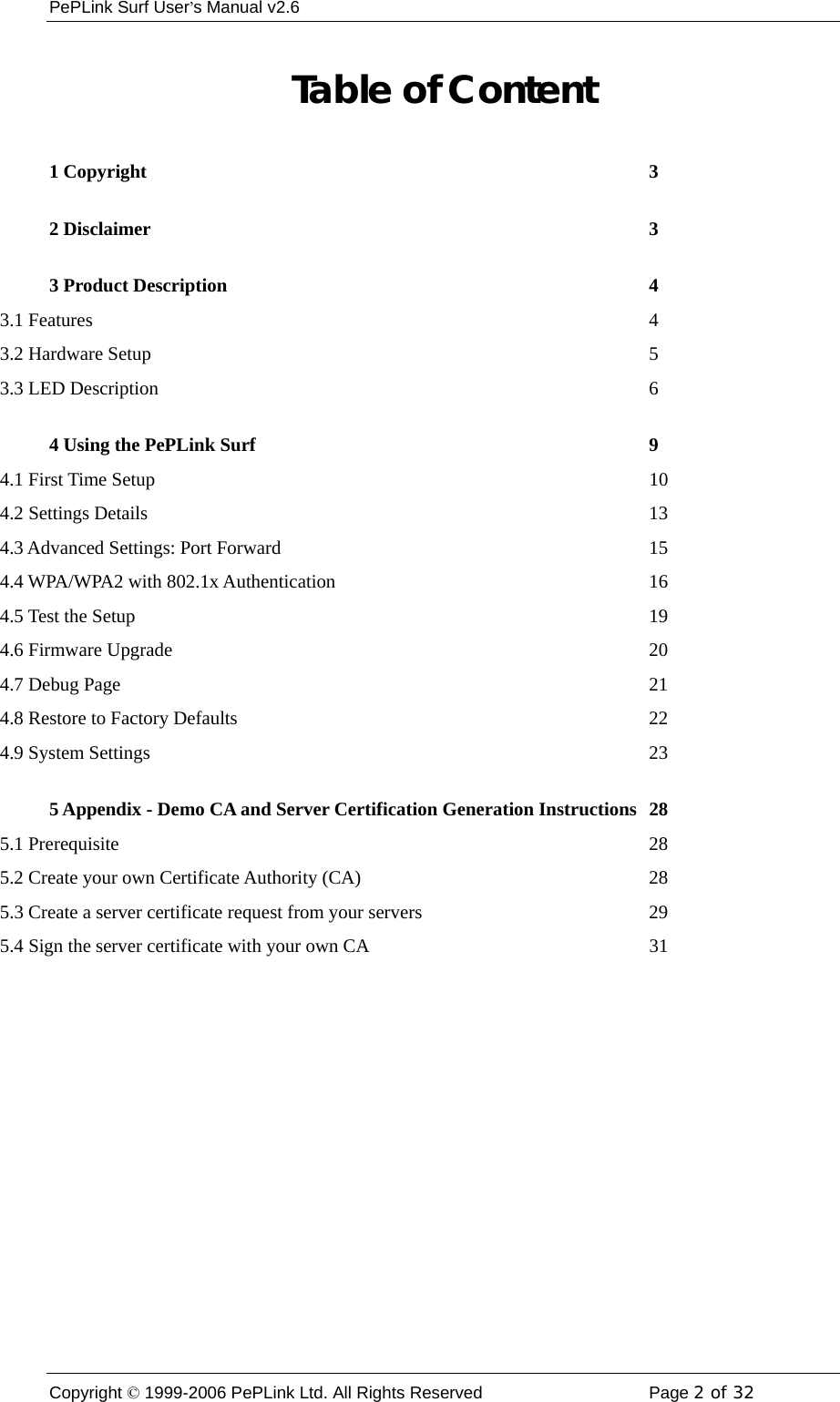 PePLink Surf User’s Manual v2.6 Copyright © 1999-2006 PePLink Ltd. All Rights Reserved  Page 2 of 32    Table of Content 1 Copyright  3 2 Disclaimer  3 3 Product Description  4 3.1 Features  4 3.2 Hardware Setup  5 3.3 LED Description  6 4 Using the PePLink Surf  9 4.1 First Time Setup  10 4.2 Settings Details  13 4.3 Advanced Settings: Port Forward  15 4.4 WPA/WPA2 with 802.1x Authentication  16 4.5 Test the Setup  19 4.6 Firmware Upgrade  20 4.7 Debug Page  21 4.8 Restore to Factory Defaults  22 4.9 System Settings  23 5 Appendix - Demo CA and Server Certification Generation Instructions  28 5.1 Prerequisite  28 5.2 Create your own Certificate Authority (CA)  28 5.3 Create a server certificate request from your servers  29 5.4 Sign the server certificate with your own CA  31 