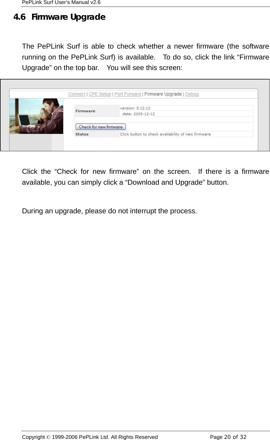 PePLink Surf User’s Manual v2.6 Copyright © 1999-2006 PePLink Ltd. All Rights Reserved  Page 20 of 32    4.6   Firmware Upgrade  The PePLink Surf is able to check whether a newer firmware (the software running on the PePLink Surf) is available.   To do so, click the link “Firmware Upgrade” on the top bar.    You will see this screen:  Click the “Check for new firmware” on the screen.  If there is a firmware available, you can simply click a “Download and Upgrade” button.  During an upgrade, please do not interrupt the process. 