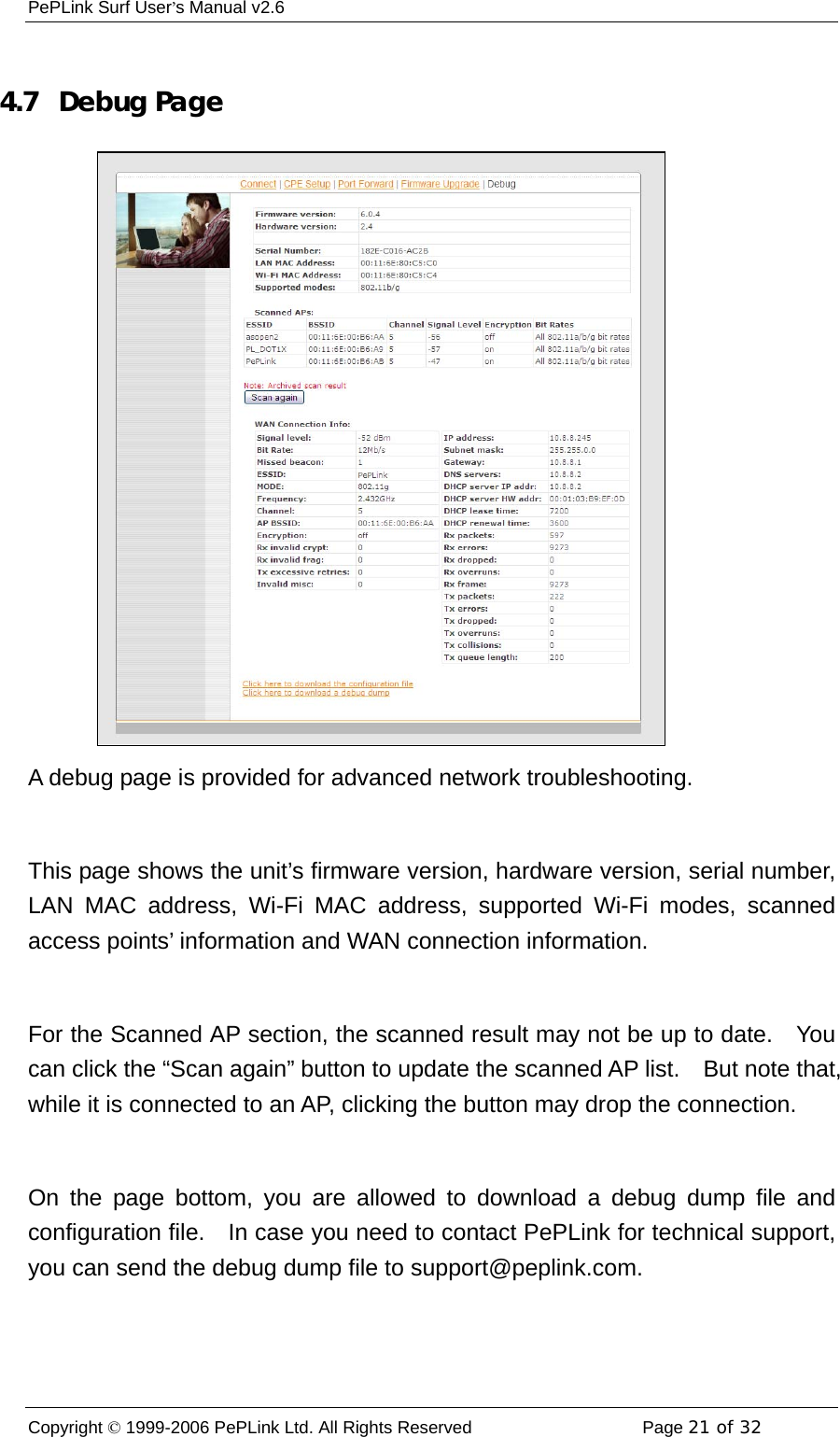 PePLink Surf User’s Manual v2.6 Copyright © 1999-2006 PePLink Ltd. All Rights Reserved  Page 21 of 32     4.7  Debug Page A debug page is provided for advanced network troubleshooting.      This page shows the unit’s firmware version, hardware version, serial number, LAN MAC address, Wi-Fi MAC address, supported Wi-Fi modes, scanned access points’ information and WAN connection information.  For the Scanned AP section, the scanned result may not be up to date.    You can click the “Scan again” button to update the scanned AP list.    But note that, while it is connected to an AP, clicking the button may drop the connection.  On the page bottom, you are allowed to download a debug dump file and configuration file.    In case you need to contact PePLink for technical support, you can send the debug dump file to support@peplink.com. 