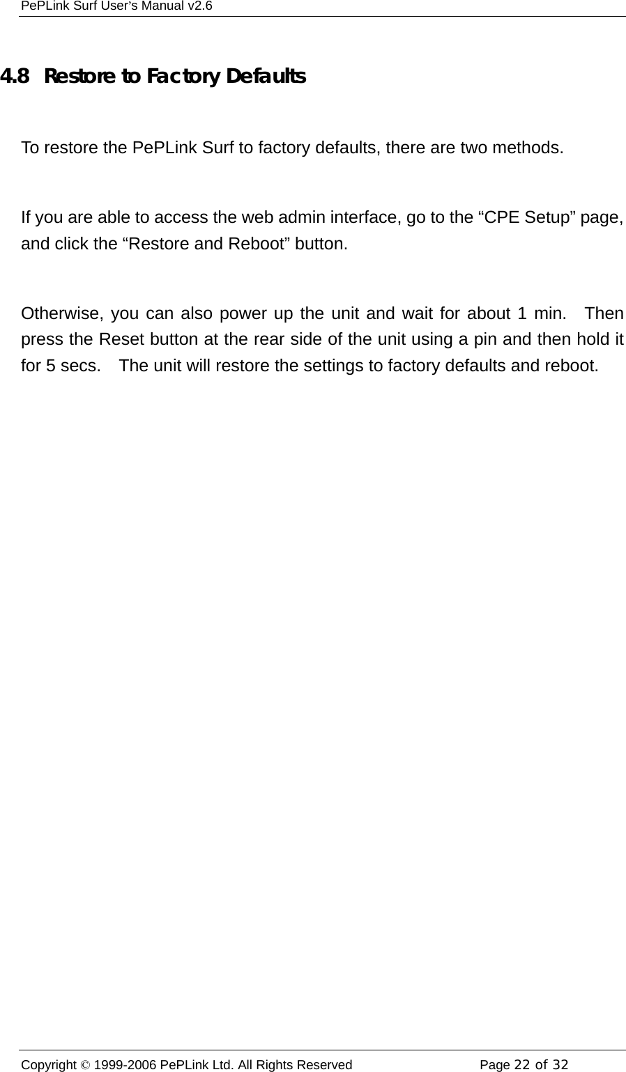 PePLink Surf User’s Manual v2.6 Copyright © 1999-2006 PePLink Ltd. All Rights Reserved  Page 22 of 32     4.8   Restore to Factory Defaults  To restore the PePLink Surf to factory defaults, there are two methods.  If you are able to access the web admin interface, go to the “CPE Setup” page, and click the “Restore and Reboot” button.  Otherwise, you can also power up the unit and wait for about 1 min.  Then press the Reset button at the rear side of the unit using a pin and then hold it for 5 secs.    The unit will restore the settings to factory defaults and reboot. 