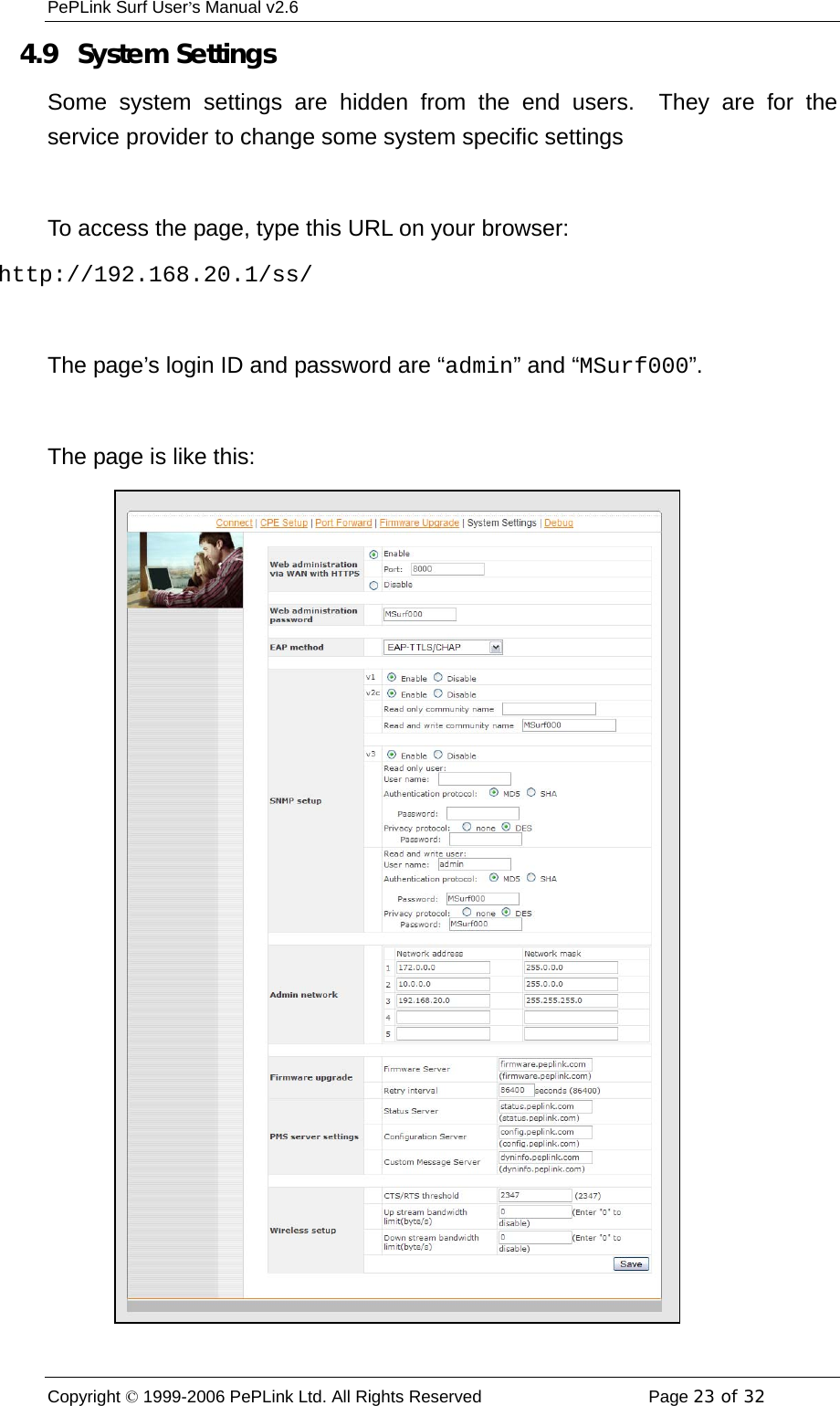 PePLink Surf User’s Manual v2.6 Copyright © 1999-2006 PePLink Ltd. All Rights Reserved  Page 23 of 32    4.9  System Settings Some system settings are hidden from the end users.  They are for the service provider to change some system specific settings  To access the page, type this URL on your browser: http://192.168.20.1/ss/  The page’s login ID and password are “admin” and “MSurf000”.  The page is like this: 