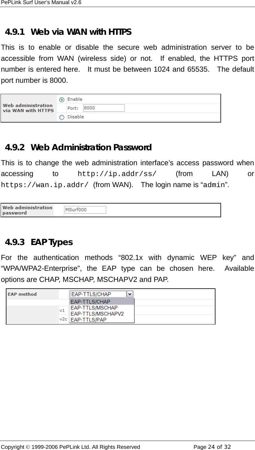 PePLink Surf User’s Manual v2.6 Copyright © 1999-2006 PePLink Ltd. All Rights Reserved  Page 24 of 32     4.9.1   Web via WAN with HTTPS This is to enable or disable the secure web administration server to be accessible from WAN (wireless side) or not.  If enabled, the HTTPS port number is entered here.  It must be between 1024 and 65535.  The default port number is 8000.  4.9.2   Web Administration Password This is to change the web administration interface’s access password when accessing to http://ip.addr/ss/ (from LAN) or https://wan.ip.addr/ (from WAN).    The login name is “admin”.  4.9.3   EAP Types For the authentication methods “802.1x with dynamic WEP key” and “WPA/WPA2-Enterprise”, the EAP type can be chosen here.  Available options are CHAP, MSCHAP, MSCHAPV2 and PAP.