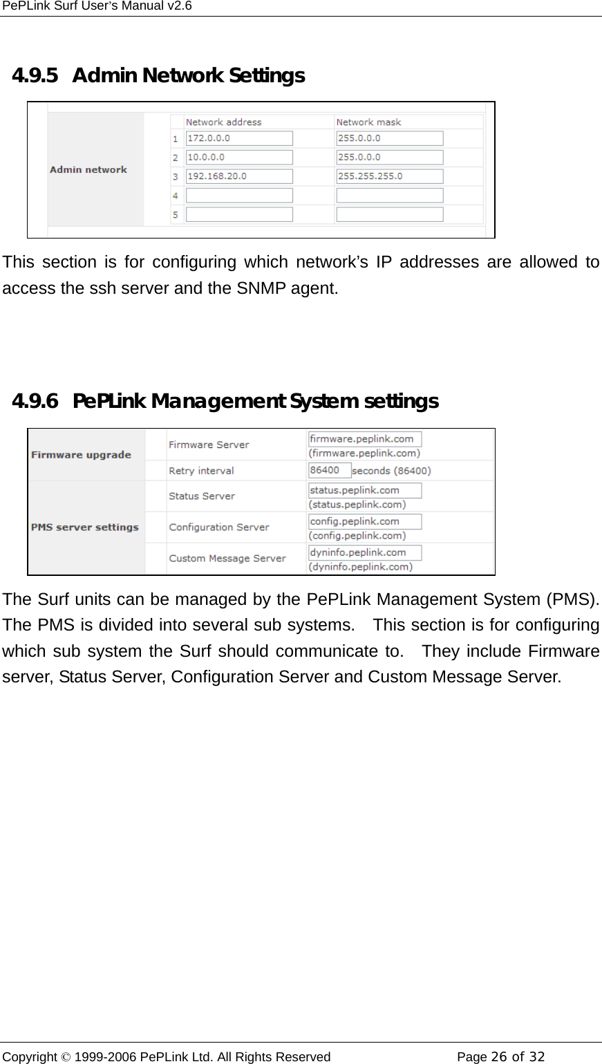 PePLink Surf User’s Manual v2.6 Copyright © 1999-2006 PePLink Ltd. All Rights Reserved  Page 26 of 32     4.9.5   Admin Network Settings This section is for configuring which network’s IP addresses are allowed to access the ssh server and the SNMP agent.   4.9.6  PePLink Management System settings The Surf units can be managed by the PePLink Management System (PMS). The PMS is divided into several sub systems.    This section is for configuring which sub system the Surf should communicate to.  They include Firmware server, Status Server, Configuration Server and Custom Message Server.    