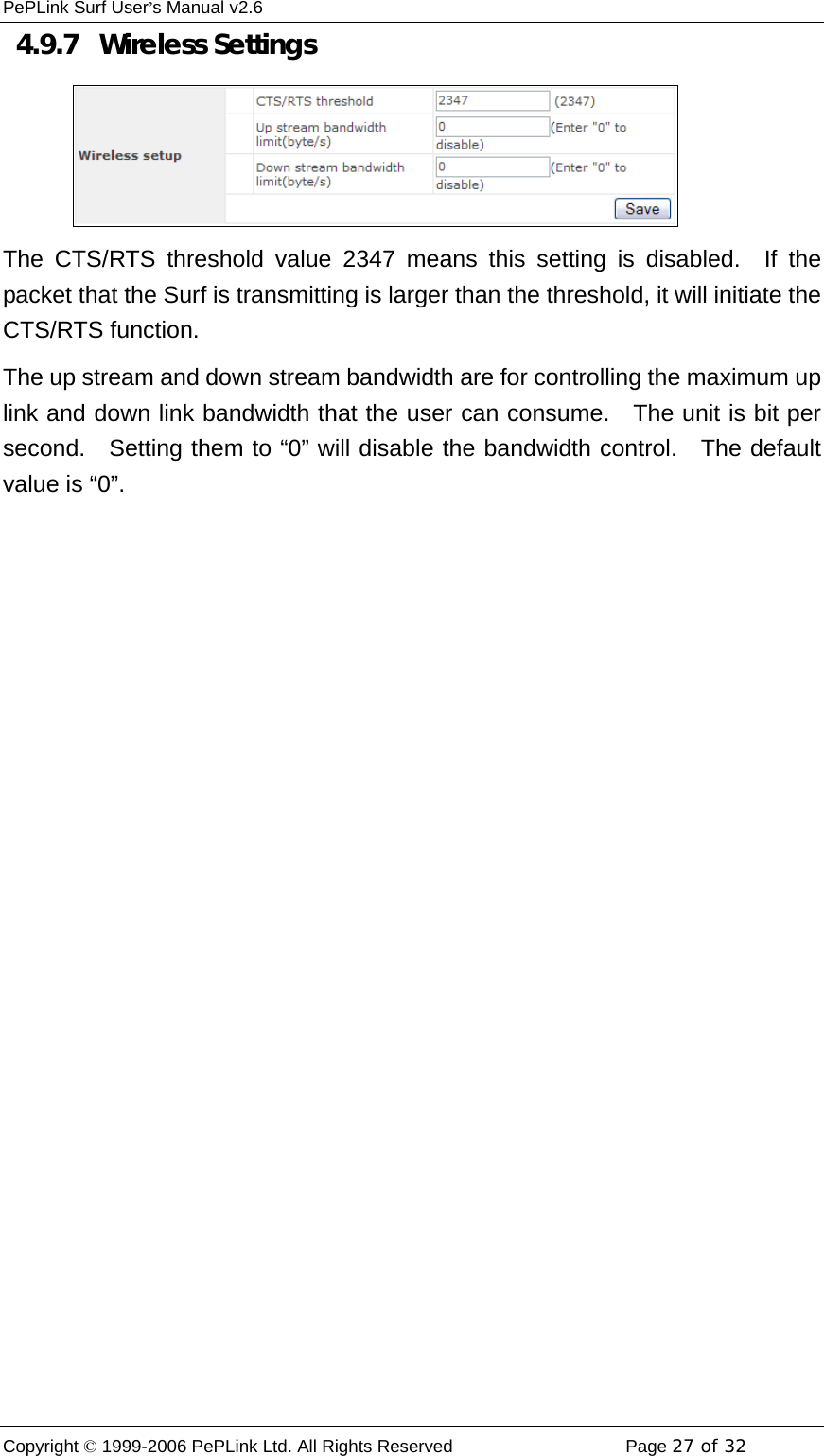 PePLink Surf User’s Manual v2.6 Copyright © 1999-2006 PePLink Ltd. All Rights Reserved  Page 27 of 32    4.9.7   Wireless Settings The CTS/RTS threshold value 2347 means this setting is disabled.  If the packet that the Surf is transmitting is larger than the threshold, it will initiate the CTS/RTS function. The up stream and down stream bandwidth are for controlling the maximum up link and down link bandwidth that the user can consume.   The unit is bit per second.  Setting them to “0” will disable the bandwidth control.  The default value is “0”. 