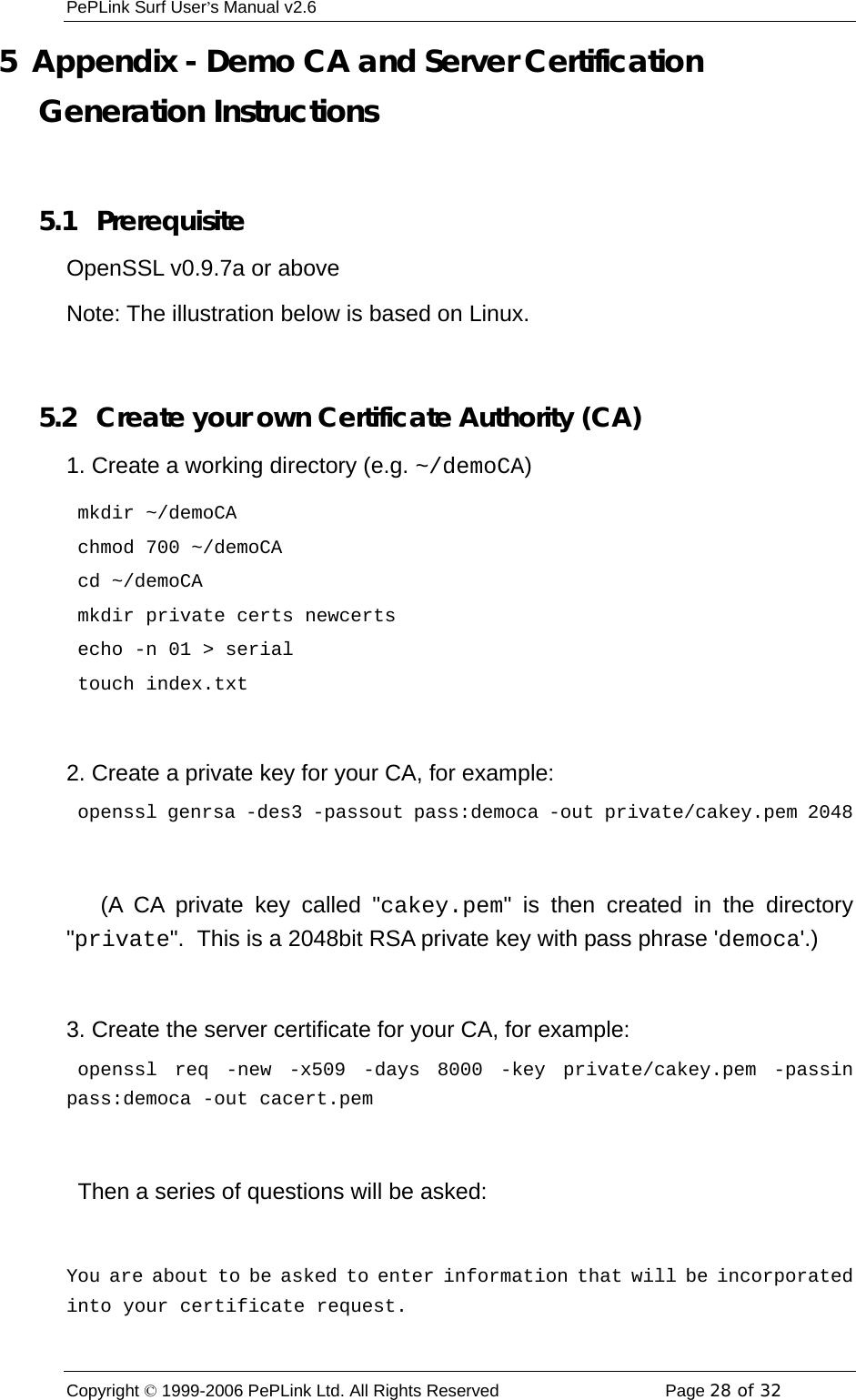 PePLink Surf User’s Manual v2.6 Copyright © 1999-2006 PePLink Ltd. All Rights Reserved  Page 28 of 32    5  Appendix - Demo CA and Server Certification Generation Instructions  5.1  Prerequisite OpenSSL v0.9.7a or above Note: The illustration below is based on Linux.  5.2   Create your own Certificate Authority (CA) 1. Create a working directory (e.g. ~/demoCA)  mkdir ~/demoCA  chmod 700 ~/demoCA  cd ~/demoCA  mkdir private certs newcerts  echo -n 01 &gt; serial  touch index.txt  2. Create a private key for your CA, for example:  openssl genrsa -des3 -passout pass:democa -out private/cakey.pem 2048     (A CA private key called &quot;cakey.pem&quot; is then created in the directory &quot;private&quot;.  This is a 2048bit RSA private key with pass phrase &apos;democa&apos;.)  3. Create the server certificate for your CA, for example:  openssl req -new -x509 -days 8000 -key private/cakey.pem -passin pass:democa -out cacert.pem    Then a series of questions will be asked:  You are about to be asked to enter information that will be incorporated into your certificate request. 