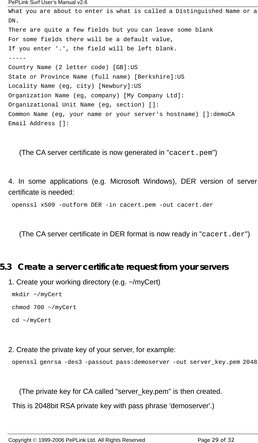 PePLink Surf User’s Manual v2.6 Copyright © 1999-2006 PePLink Ltd. All Rights Reserved  Page 29 of 32    What you are about to enter is what is called a Distinguished Name or a DN. There are quite a few fields but you can leave some blank For some fields there will be a default value, If you enter &apos;.&apos;, the field will be left blank. ----- Country Name (2 letter code) [GB]:US State or Province Name (full name) [Berkshire]:US   Locality Name (eg, city) [Newbury]:US Organization Name (eg, company) [My Company Ltd]: Organizational Unit Name (eg, section) []: Common Name (eg, your name or your server&apos;s hostname) []:demoCA Email Address []:        (The CA server certificate is now generated in &quot;cacert.pem&quot;)  4. In some applications (e.g. Microsoft Windows), DER version of server certificate is needed:  openssl x509 -outform DER -in cacert.pem -out cacert.der        (The CA server certificate in DER format is now ready in &quot;cacert.der&quot;)  5.3   Create a server certificate request from your servers 1. Create your working directory (e.g. ~/myCert)  mkdir ~/myCert  chmod 700 ~/myCert  cd ~/myCert  2. Create the private key of your server, for example:   openssl genrsa -des3 -passout pass:demoserver -out server_key.pem 2048        (The private key for CA called &quot;server_key.pem&quot; is then created.   This is 2048bit RSA private key with pass phrase &apos;demoserver&apos;.) 