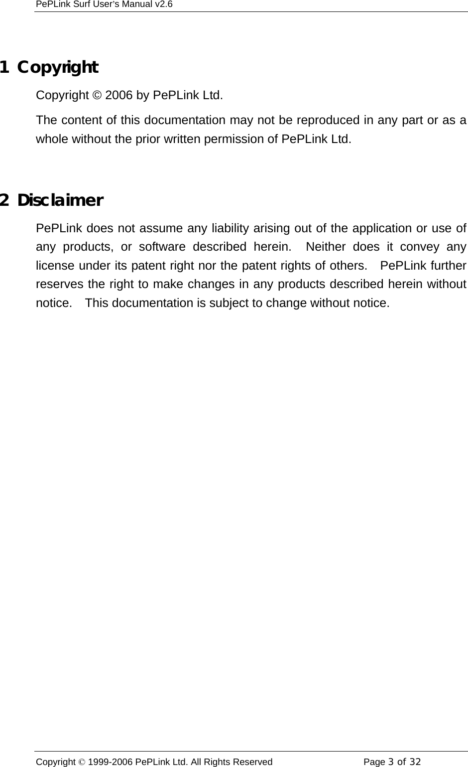 PePLink Surf User’s Manual v2.6 Copyright © 1999-2006 PePLink Ltd. All Rights Reserved  Page 3 of 32     1  Copyright Copyright © 2006 by PePLink Ltd. The content of this documentation may not be reproduced in any part or as a whole without the prior written permission of PePLink Ltd.  2  Disclaimer PePLink does not assume any liability arising out of the application or use of any products, or software described herein.  Neither does it convey any license under its patent right nor the patent rights of others.   PePLink further reserves the right to make changes in any products described herein without notice.  This documentation is subject to change without notice. 