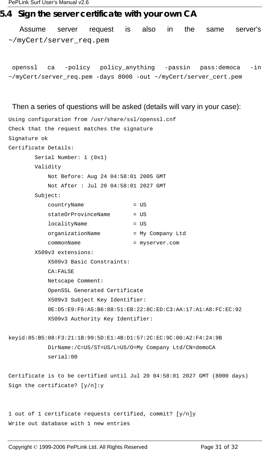 PePLink Surf User’s Manual v2.6 Copyright © 1999-2006 PePLink Ltd. All Rights Reserved  Page 31 of 32    5.4   Sign the server certificate with your own CA    Assume server request is also in the same server&apos;s ~/myCert/server_req.pem   openssl ca -policy policy_anything -passin pass:democa -in ~/myCert/server_req.pem -days 8000 -out ~/myCert/server_cert.pem    Then a series of questions will be asked (details will vary in your case): Using configuration from /usr/share/ssl/openssl.cnf Check that the request matches the signature Signature ok Certificate Details:         Serial Number: 1 (0x1)         Validity             Not Before: Aug 24 04:58:01 2005 GMT             Not After : Jul 20 04:58:01 2027 GMT         Subject:             countryName               = US             stateOrProvinceName       = US             localityName              = US             organizationName          = My Company Ltd             commonName                = myserver.com         X509v3 extensions:             X509v3 Basic Constraints:              CA:FALSE             Netscape Comment:              OpenSSL Generated Certificate             X509v3 Subject Key Identifier:              0E:D5:E9:F6:A5:B6:88:51:EB:22:8C:ED:C3:AA:17:A1:A8:FC:EC:92             X509v3 Authority Key Identifier:              keyid:85:B5:08:F3:21:1B:99:5D:E1:4B:D1:57:2C:EC:9C:00:A2:F4:24:9B             DirName:/C=US/ST=US/L=US/O=My Company Ltd/CN=demoCA             serial:00  Certificate is to be certified until Jul 20 04:58:01 2027 GMT (8000 days) Sign the certificate? [y/n]:y   1 out of 1 certificate requests certified, commit? [y/n]y Write out database with 1 new entries 