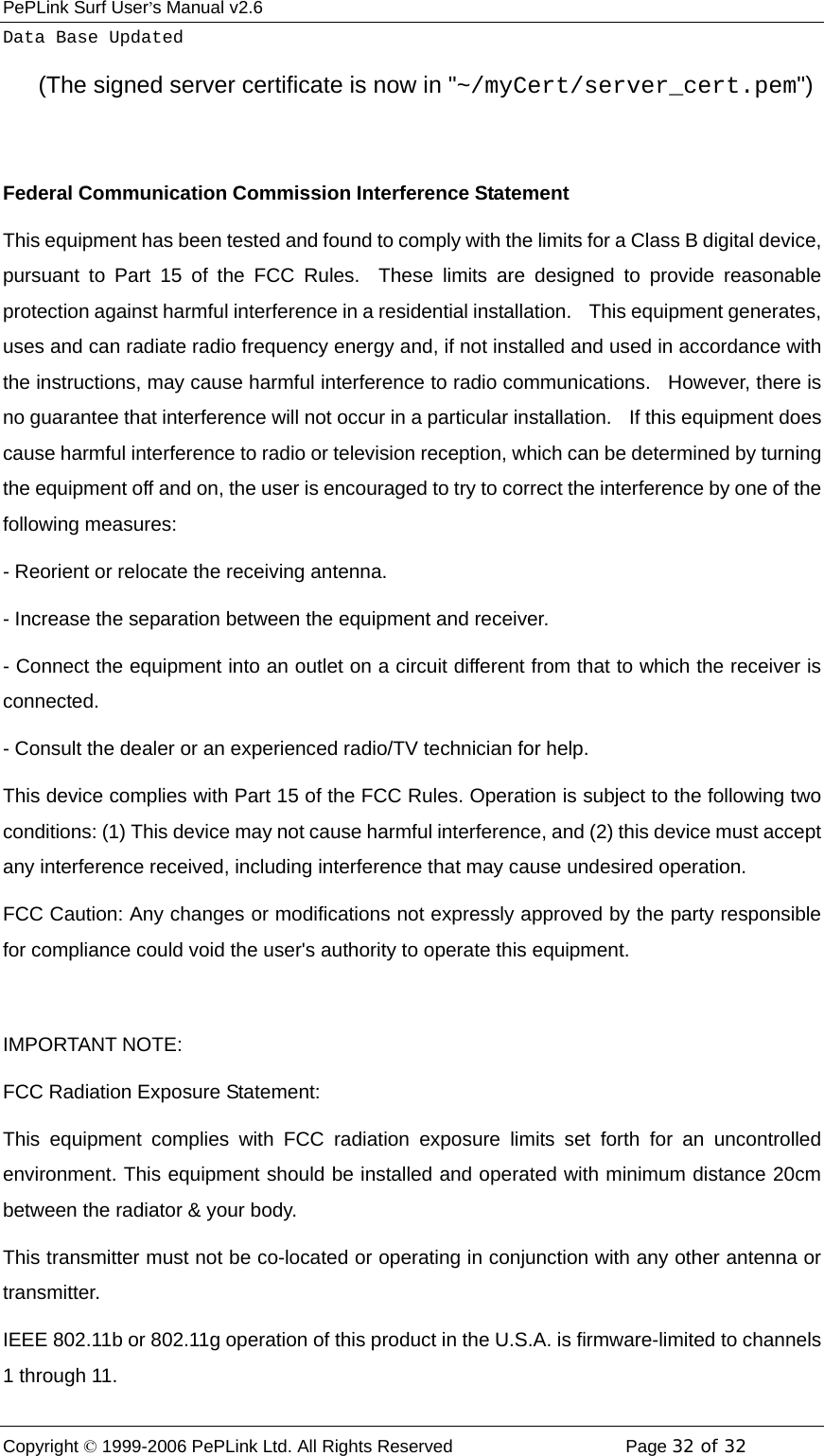 PePLink Surf User’s Manual v2.6 Copyright © 1999-2006 PePLink Ltd. All Rights Reserved  Page 32 of 32    Data Base Updated       (The signed server certificate is now in &quot;~/myCert/server_cert.pem&quot;)  Federal Communication Commission Interference Statement This equipment has been tested and found to comply with the limits for a Class B digital device, pursuant to Part 15 of the FCC Rules.  These limits are designed to provide reasonable protection against harmful interference in a residential installation.    This equipment generates, uses and can radiate radio frequency energy and, if not installed and used in accordance with the instructions, may cause harmful interference to radio communications.  However, there is no guarantee that interference will not occur in a particular installation.    If this equipment does cause harmful interference to radio or television reception, which can be determined by turning the equipment off and on, the user is encouraged to try to correct the interference by one of the following measures: - Reorient or relocate the receiving antenna. - Increase the separation between the equipment and receiver. - Connect the equipment into an outlet on a circuit different from that to which the receiver is connected. - Consult the dealer or an experienced radio/TV technician for help. This device complies with Part 15 of the FCC Rules. Operation is subject to the following two conditions: (1) This device may not cause harmful interference, and (2) this device must accept any interference received, including interference that may cause undesired operation. FCC Caution: Any changes or modifications not expressly approved by the party responsible for compliance could void the user&apos;s authority to operate this equipment.  IMPORTANT NOTE: FCC Radiation Exposure Statement: This equipment complies with FCC radiation exposure limits set forth for an uncontrolled environment. This equipment should be installed and operated with minimum distance 20cm between the radiator &amp; your body. This transmitter must not be co-located or operating in conjunction with any other antenna or transmitter. IEEE 802.11b or 802.11g operation of this product in the U.S.A. is firmware-limited to channels 1 through 11. 