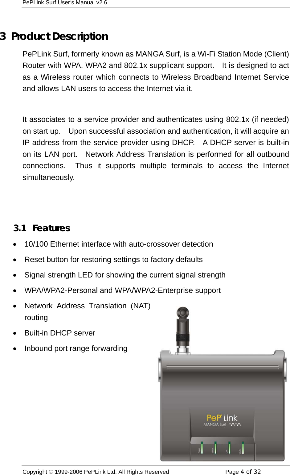 PePLink Surf User’s Manual v2.6 Copyright © 1999-2006 PePLink Ltd. All Rights Reserved  Page 4 of 32     3  Product Description PePLink Surf, formerly known as MANGA Surf, is a Wi-Fi Station Mode (Client) Router with WPA, WPA2 and 802.1x supplicant support.    It is designed to act as a Wireless router which connects to Wireless Broadband Internet Service and allows LAN users to access the Internet via it.  It associates to a service provider and authenticates using 802.1x (if needed) on start up.    Upon successful association and authentication, it will acquire an IP address from the service provider using DHCP.   A DHCP server is built-in on its LAN port.  Network Address Translation is performed for all outbound connections.  Thus it supports multiple terminals to access the Internet simultaneously.   3.1  Features •  10/100 Ethernet interface with auto-crossover detection •  Reset button for restoring settings to factory defaults •  Signal strength LED for showing the current signal strength •  WPA/WPA2-Personal and WPA/WPA2-Enterprise support •  Network Address Translation (NAT) routing •  Built-in DHCP server •  Inbound port range forwarding 