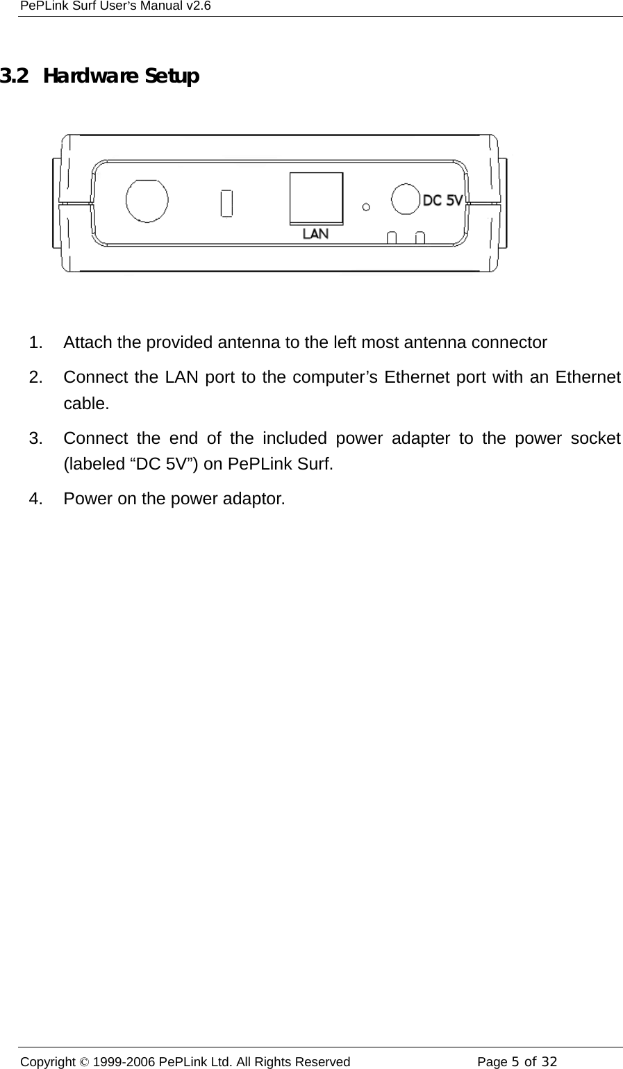 PePLink Surf User’s Manual v2.6 Copyright © 1999-2006 PePLink Ltd. All Rights Reserved  Page 5 of 32     3.2   Hardware Setup  1.  Attach the provided antenna to the left most antenna connector 2.  Connect the LAN port to the computer’s Ethernet port with an Ethernet cable. 3.  Connect the end of the included power adapter to the power socket (labeled “DC 5V”) on PePLink Surf. 4.  Power on the power adaptor. 