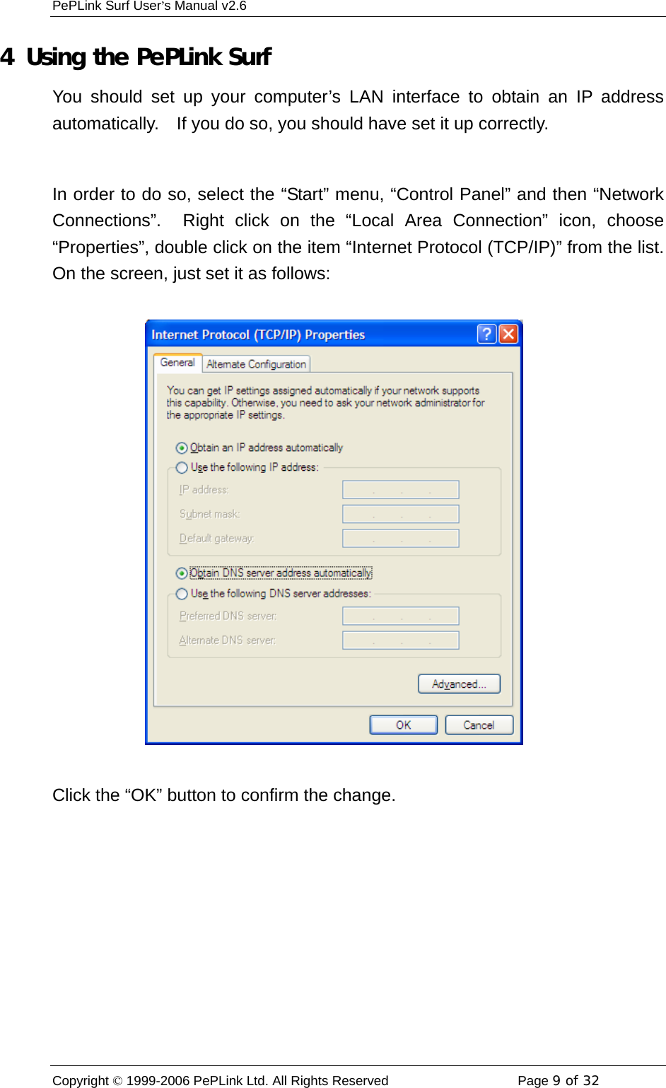 PePLink Surf User’s Manual v2.6 Copyright © 1999-2006 PePLink Ltd. All Rights Reserved  Page 9 of 32    4  Using the PePLink Surf You should set up your computer’s LAN interface to obtain an IP address automatically.    If you do so, you should have set it up correctly.  In order to do so, select the “Start” menu, “Control Panel” and then “Network Connections”.  Right click on the “Local Area Connection” icon, choose “Properties”, double click on the item “Internet Protocol (TCP/IP)” from the list.   On the screen, just set it as follows:  Click the “OK” button to confirm the change.  