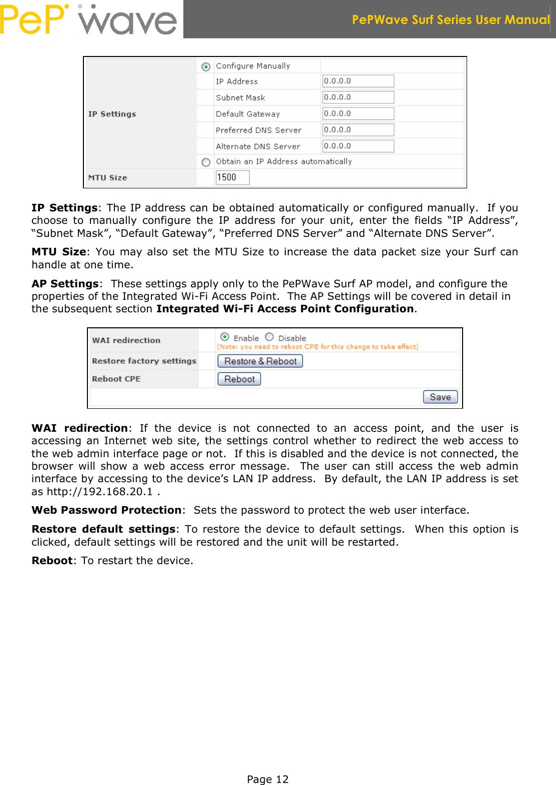  PePWave Surf Series User Manual   Page 12  IP Settings: The IP address can be obtained automatically or configured manually.  If you choose  to  manually  configure  the  IP  address  for  your  unit,  enter  the  fields  “IP  Address”, “Subnet Mask”, “Default Gateway”, “Preferred DNS Server” and “Alternate DNS Server”. MTU  Size: You may also set the MTU Size  to increase the data packet size your Surf can handle at one time. AP Settings:  These settings apply only to the PePWave Surf AP model, and configure the properties of the Integrated Wi-Fi Access Point.  The AP Settings will be covered in detail in the subsequent section Integrated Wi-Fi Access Point Configuration.  WAI  redirection:  If  the  device  is  not  connected  to  an  access  point,  and  the  user  is accessing  an  Internet  web  site,  the  settings  control  whether to redirect  the web  access  to the web admin interface page or not.  If this is disabled and the device is not connected, the browser  will  show  a  web  access  error  message.    The  user  can  still  access  the  web  admin interface by accessing to the device’s LAN IP address.  By default, the LAN IP address is set as http://192.168.20.1 .  Web Password Protection:  Sets the password to protect the web user interface. Restore  default  settings: To  restore the  device to  default  settings.   When this  option is clicked, default settings will be restored and the unit will be restarted. Reboot: To restart the device. 