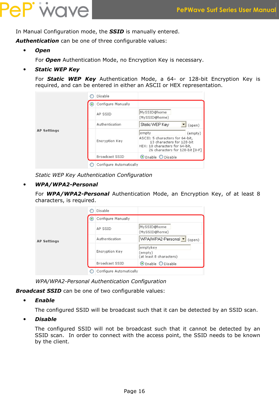  PePWave Surf Series User Manual   Page 16 In Manual Configuration mode, the SSID is manually entered. Authentication can be one of three configurable values:  Open For Open Authentication Mode, no Encryption Key is necessary.  Static WEP Key For  Static  WEP  Key  Authentication  Mode,  a  64-  or  128-bit  Encryption  Key  is required, and can be entered in either an ASCII or HEX representation.  Static WEP Key Authentication Configuration  WPA/WPA2-Personal For  WPA/WPA2-Personal  Authentication  Mode,  an  Encryption  Key,  of  at  least  8 characters, is required.  WPA/WPA2-Personal Authentication Configuration Broadcast SSID can be one of two configurable values:  Enable The configured SSID will be broadcast such that it can be detected by an SSID scan.  Disable  The  configured  SSID  will  not  be  broadcast  such  that  it  cannot  be  detected  by  an SSID scan.  In order to connect with the access point, the SSID needs to be known by the client. 