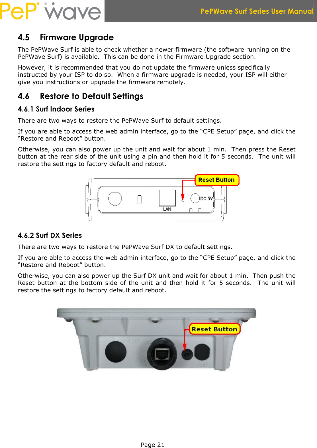  PePWave Surf Series User Manual   Page 21 4.5 Firmware Upgrade The PePWave Surf is able to check whether a newer firmware (the software running on the PePWave Surf) is available.  This can be done in the Firmware Upgrade section. However, it is recommended that you do not update the firmware unless specifically instructed by your ISP to do so.  When a firmware upgrade is needed, your ISP will either give you instructions or upgrade the firmware remotely. 4.6 Restore to Default Settings 4.6.1 Surf Indoor Series There are two ways to restore the PePWave Surf to default settings. If you are able to access the web admin interface, go to the “CPE Setup” page, and click the “Restore and Reboot” button. Otherwise, you can also power up the unit and wait for about 1 min.  Then press the Reset button at the rear side of the unit using a pin and then hold it for 5 seconds.  The unit will restore the settings to factory default and reboot.  4.6.2 Surf DX Series There are two ways to restore the PePWave Surf DX to default settings. If you are able to access the web admin interface, go to the “CPE Setup” page, and click the “Restore and Reboot” button. Otherwise, you can also power up the Surf DX unit and wait for about 1 min.  Then push the Reset  button  at  the  bottom  side  of  the  unit  and  then  hold  it  for  5  seconds.    The  unit  will restore the settings to factory default and reboot.    