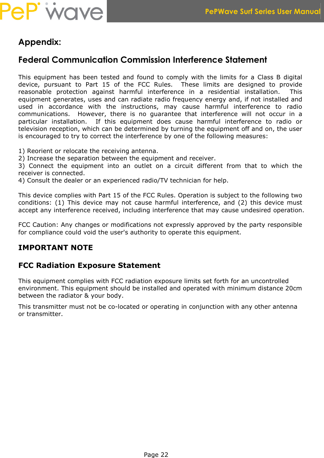  PePWave Surf Series User Manual   Page 22 Appendix:  Federal Communication Commission Interference Statement  This  equipment  has  been  tested  and  found  to  comply  with  the  limits  for  a  Class  B  digital device,  pursuant  to  Part  15  of  the  FCC  Rules.    These  limits  are  designed  to  provide reasonable  protection  against  harmful  interference  in  a  residential  installation.    This equipment generates, uses and can radiate radio frequency energy and, if not installed and used  in  accordance  with  the  instructions,  may  cause  harmful  interference  to  radio communications.    However,  there  is  no  guarantee  that  interference  will  not  occur  in  a particular  installation.    If  this  equipment  does  cause  harmful  interference  to  radio  or television reception, which can be determined by turning the equipment off and on, the user is encouraged to try to correct the interference by one of the following measures:  1) Reorient or relocate the receiving antenna. 2) Increase the separation between the equipment and receiver. 3)  Connect  the  equipment  into  an  outlet  on  a  circuit  different  from  that  to  which  the receiver is connected. 4) Consult the dealer or an experienced radio/TV technician for help.  This device complies with Part 15 of the FCC Rules. Operation is subject to the following two conditions:  (1)  This  device  may  not  cause  harmful  interference,  and  (2)  this  device  must accept any interference received, including interference that may cause undesired operation.  FCC Caution: Any changes or modifications not expressly approved by the party responsible for compliance could void the user&apos;s authority to operate this equipment.  IMPORTANT NOTE  FCC Radiation Exposure Statement  This equipment complies with FCC radiation exposure limits set forth for an uncontrolled environment. This equipment should be installed and operated with minimum distance 20cm between the radiator &amp; your body. This transmitter must not be co-located or operating in conjunction with any other antenna or transmitter.  