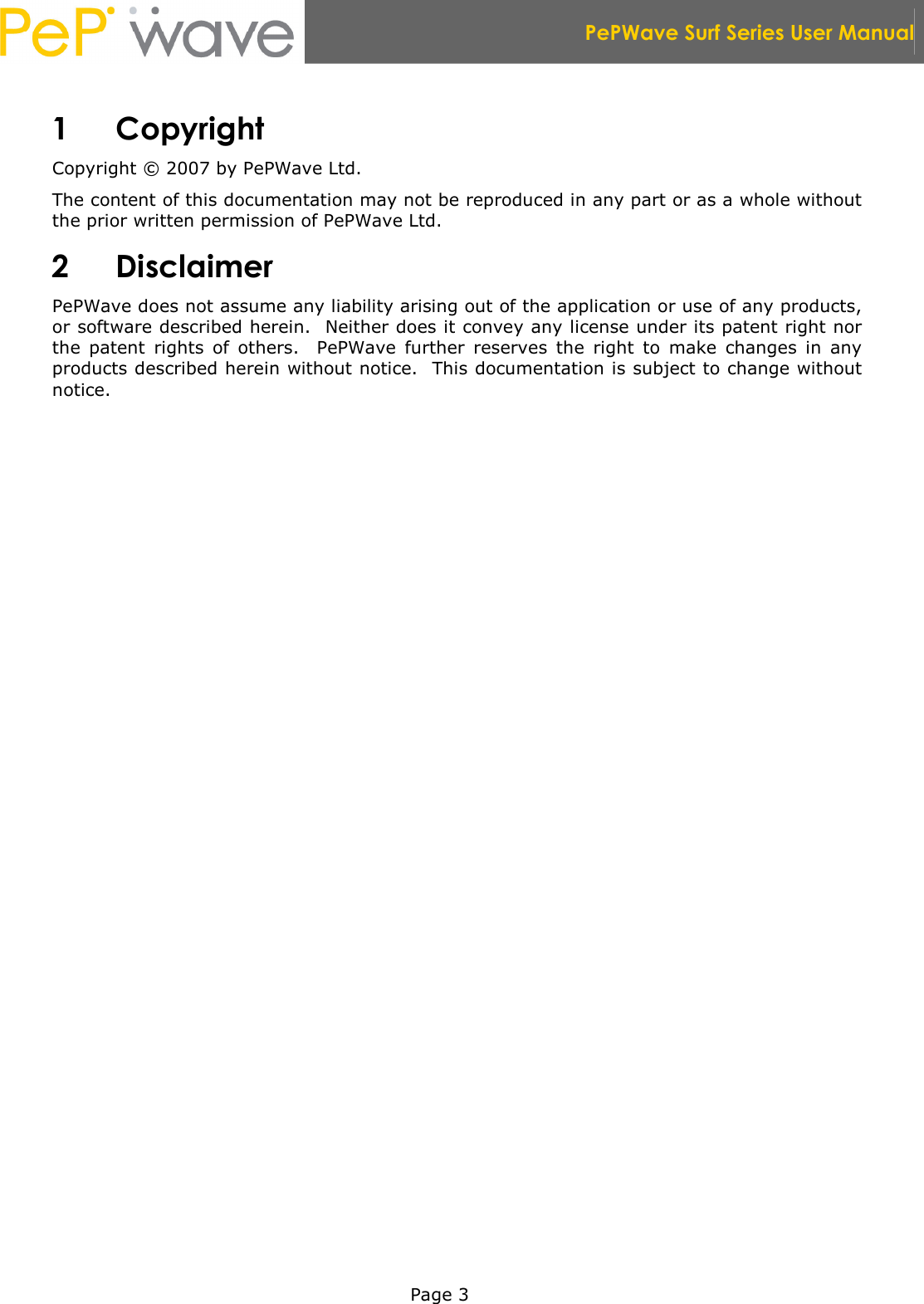  PePWave Surf Series User Manual   Page 3 1 Copyright Copyright © 2007 by PePWave Ltd. The content of this documentation may not be reproduced in any part or as a whole without the prior written permission of PePWave Ltd. 2 Disclaimer PePWave does not assume any liability arising out of the application or use of any products, or software described herein.  Neither does it convey any license under its patent right nor the  patent  rights  of  others.    PePWave  further  reserves  the  right  to  make  changes  in  any products described herein without notice.  This documentation is subject to change without notice. 