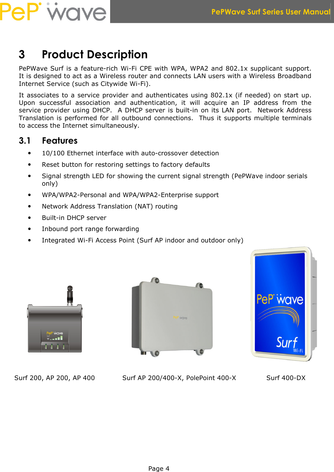  PePWave Surf Series User Manual   Page 4  3 Product Description PePWave  Surf is a feature-rich Wi-Fi CPE with  WPA, WPA2 and 802.1x supplicant support.  It is designed to act as a Wireless router and connects LAN users with a Wireless Broadband Internet Service (such as Citywide Wi-Fi). It associates to a service provider and authenticates using 802.1x (if needed) on start up.  Upon  successful  association  and  authentication,  it  will  acquire  an  IP  address  from  the service provider using DHCP.  A DHCP server  is built-in on its LAN port.  Network Address Translation is performed for all  outbound connections.   Thus it  supports multiple terminals to access the Internet simultaneously. 3.1 Features  10/100 Ethernet interface with auto-crossover detection  Reset button for restoring settings to factory defaults  Signal strength LED for showing the current signal strength (PePWave indoor serials only)  WPA/WPA2-Personal and WPA/WPA2-Enterprise support  Network Address Translation (NAT) routing  Built-in DHCP server  Inbound port range forwarding  Integrated Wi-Fi Access Point (Surf AP indoor and outdoor only)           Surf 200, AP 200, AP 400 Surf AP 200/400-X, PolePoint 400-X  Surf 400-DX 