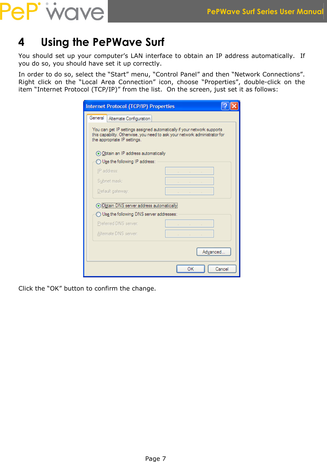  PePWave Surf Series User Manual   Page 7 4 Using the PePWave Surf You should set up your computer’s LAN interface to obtain an IP address automatically.  If you do so, you should have set it up correctly.   In order to do so, select the “Start” menu, “Control Panel” and then “Network Connections”.  Right  click  on  the  “Local  Area  Connection”  icon,  choose  “Properties”,  double-click  on  the item “Internet Protocol (TCP/IP)” from the list.  On the screen, just set it as follows:  Click the “OK” button to confirm the change. 